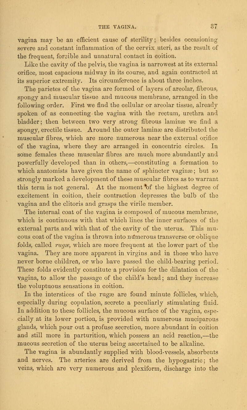 vagina may be an efficient cause of sterility; besides occasioning severe and constant inflammation of the cervix uteri, as the result of the frequent, forcible and unnatural contact in coition. Like the cavity of the pelvis, the vagina is narrowest at its external orifice, most capacious midway in its course, and again contracted at its superior extremity. Its circumference is about three inches. The parietes of the vagina are formed of layers of areolar, fibrous, spongy and muscular tissue and mucous membrane, arranged in the following order. First we find the cellular or areolar tissue, already spoken of as connecting the vagina with the rectum, urethra and bladder; then between two very strong fibrous laminae we find a spongy, erectile tissue. Around the outer laminae are distributed the muscular fibres, which are more numerous near the external orifice of the vagina, where they are arranged in concentric circles. In some females these muscular fibres are much more abundantly and powerfully developed than in others,—constituting a formation to which anatomists have given the name of sphincter vaginae; but so strongly marked a development of these muscular fibres as to warrant this term is not general. At the moment *of the highest degree of excitement in coition, their contraction depresses the bulb of the vagina and the clitoris and grasps the virile member. The internal coat of the vagina is composed of mucous membrane, which is continuous with that which lines the inner surfaces of the external parts and with that of the cavity of the uterus. This mu- cous coat of the vagina is thrown into numerous transverse or oblique folds, called rugse, which are more frequent at the lower part of the vagina. They are more apparent in virgins and in those who have never borne children, or who have passed the child-bearing period. These folds evidently constitute a provision for the dilatation of the vagina, to allow the passage of the child's head; and they increase the voluptuous sensations in coition. In the interstices of the rugae are found minute follicles, which, especially during copulation, secrete a peculiarly stimulating fluid. In addition to these follicles, the mucous surface of the vagina, espe- cially at its lower portion, is provided with numerous muciparous glands, which pour out a profuse secretion, more abundant in coition and still more in parturition, which possess an acid reaction,—the mucous secretion of the uterus being ascertained to be alkaline. The vagina is abundantly supplied with blood-vessels, absorbents and nerves. The arteries are derived from the hypogastric; the veins, which are very numerous and plexiform, discharge into the