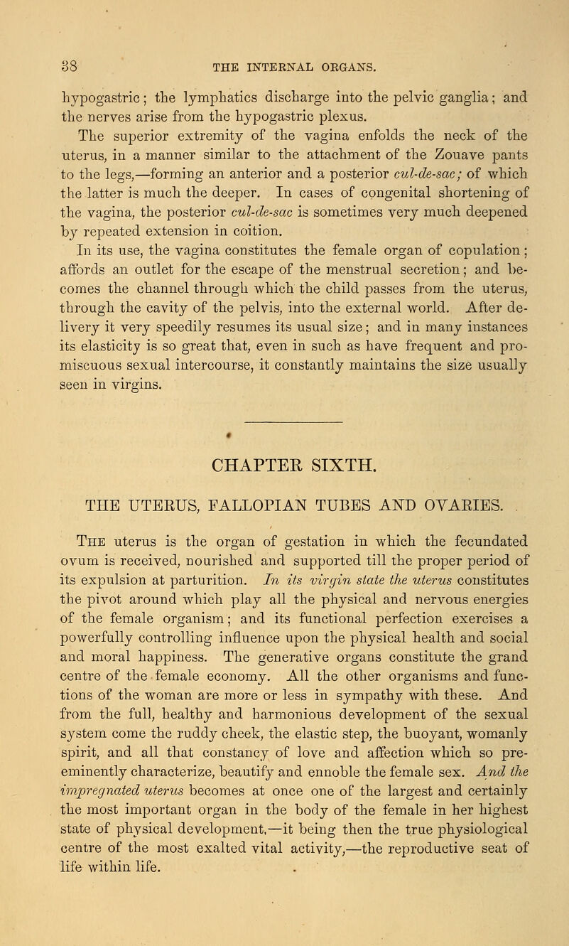 hypogastric; the lymphatics discharge into the pelvic ganglia; and the nerves arise from the hypogastric plexus. The superior extremity of the vagina enfolds the neck of the uterus, in a manner similar to the attachment of the Zouave pants to the legs,—forming an anterior and a posterior cul-de-sac; of which the latter is much the deeper. In cases of congenital shortening of the vagina, the posterior cul-de-sac is sometimes very much deepened by repeated extension in coition. In its use, the vagina constitutes the female organ of copulation; affords an outlet for the escape of the menstrual secretion; and be- comes the channel through which the child passes from the uterus, through the cavity of the pelvis, into the external world. After de- livery it very speedily resumes its usual size; and in many instances its elasticity is so great that, even in such as have frequent and pro- miscuous sexual intercourse, it constantly maintains the size usually seen in virgins. CHAPTER SIXTH. THE UTERUS, FALLOPIAN TUBES AND OYARIES. . The uterus is the organ of gestation in which the fecundated ovum is received, nourished and supported till the proper period of its expulsion at parturition. In its virgin state the uterus constitutes the pivot around which play all the physical and nervous energies of the female organism; and its functional perfection exercises a powerfully controlling influence upon the physical health and social and moral happiness. The generative organs constitute the grand centre of the female economy. All the other organisms and func- tions of the woman are more or less in sympathy with these. And from the full, healthy and harmonious development of the sexual system come the ruddy cheek, the elastic step, the buoyant, womanly spirit, and all that constancy of love and affection which so pre- eminently characterize, beautify and ennoble the female sex. And the impregnated uterus becomes at once one of the largest and certainly the most important organ in the body of the female in her highest state of physical development,—it being then the true physiological centre of the most exalted vital activity,—the reproductive seat of life within life.