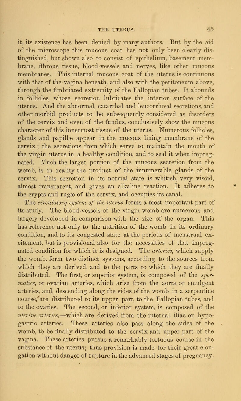it, its existence has been denied by many authors. But by the aid of the microscope this mucous coat has not only been clearly dis- tinguished, but shown also to consist of epithelium, basement mem- brane, fibrous tissue, blood-vessels and nerves, like other mucous membranes. This internal mucous coat of the uterus is continuous with that of the vagina beneath, and also with the peritoneum above, through the fimbriated extremity of the Fallopian tubes. It abounds in follicles, whose secretion lubricates the interior surface of the uterus. And the abnormal, catarrhal and leucorrhoeal secretions, and other morbid products, to be subsequently considered as disorders of the cervix and even of the fundus, conclusively show the mucous character of this innermost tissue of the uterus. Numerous follicles, glands and papillae appear in the mucous lining membrane of the cervix; the secretions from which serve to maintain the mouth of the virgin uterus in a healthy condition, and to seal it when impreg- nated. Much the larger portion of the mucous secretion from the womb, is in reality the product of the innumerable glands of the cervix. This secretion in its normal state is whitish, very viscid, almost transparent, and gives an alkaline reaction. It adheres to the crypts and rugas of the cervix, and occupies its canal. The circulatory system of the uterus forms a most important part of its study. The blood-vessels of the virgin womb are numerous and largely developed in comparison with the size of the organ. This has reference not only to the nutrition of the womb in its ordinary condition, and to its congested state at the periods of menstrual ex- citement, but is provisional also for the necessities of that impreg- nated condition for which it is designed. The arteries, which supply the womb, form two distinct systems, according to the sources from which they are derived, and to the parts to which they are finally distributed. The first, or superior system, is composed of the sper- matics, or ovarian arteries, which arise from the aorta or emulgent arteries, and, descending along the sides of the womb in a serpentine course/are distributed to its upper part, to the Fallopian tubes, and to the ovaries. The second, or inferior system, is composed of the uterine arteries,—which are derived from the internal iliac or hypo- gastric arteries. These arteries also pass along the sides of the womb, to be finally distributed to the cervix and upper part of the vagina. These arteries pursue a remarkably tortuous course in the substance of the uterus; thus provision is made for their great elon- gation without danger of rupture in the advanced stages of pregnancy.