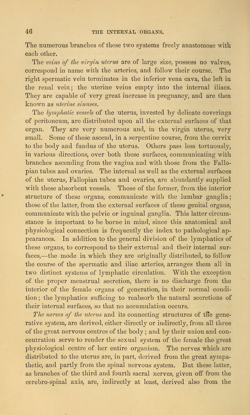 The numerous branches of these two systems freely anastomose with each other. The veins of the virgin uterus are of large size, possess no valves, correspond in name with the arteries, and follow their course. The right spermatic vein terminates in the inferior vena cava, the left in the renal vein; the uterine veins empty into the internal iliacs. They are capable of very great increase in pregnancy, and are then known as uterine sinuses. The lymphatic vessels of the uterus, invested by delicate coverings of peritoneum, are distributed upon all the external surfaces of that organ. They are very numerous and, in the virgin uterus, very small. Some of these ascend, in a serpentine course, from the cervix to the body and fundus of the uterus. Others ,pass less tortuously, in various directions, over both these surfaces, communicating with branches ascending from the vagina and with those from the Fallo- pian tubes and ovaries. The internal as well as the external surfaces of the uterus, Fallopian tubes and ovaries, are abundantly supplied with these absorbent vessels. Those of the former, from the interior structure of these organs, communicate with the lumbar ganglia; those of the latter, from the external surfaces of these genital organs, communicate with the pelvic or inguinal ganglia. This latter circum- stance is important to be borne in mind, since this anatomical and physiological connection is frequently the index to pathological ap- pearances. In addition to the general division of the lymphatics of these organs, to correspond to their external and their internal sur- faces,—the mode in which they are originally distributed, to follow the course of the spermatic and iliac arteries, arranges them all in two distinct systems of lymphatic circulation. With the exception of the proper menstrual secretion, there is no discharge from the interior of the female organs of generation, in their normal condi- tion ; the lymphatics sufficing to reabsorb the natural secretions of their internal surfaces, so that no accumulation occurs. The nerves of the uterus and its connecting structures of tn*e gene- rative system, are derived, either directly or indirectly, from all three of the great nervous centres of the body ; and by their union and con- centration serve to render the sexual system of the female the- great physiological centre of her entire organism. The nerves which are distributed to the uterus are, in part, derived from the great sympa- thetic, and partly from the spinal nervous system. But these latter, as branches of the third and fourth sacral nerves, given off from the cerebro-spinal axis, are, indirectly at least, derived also from the