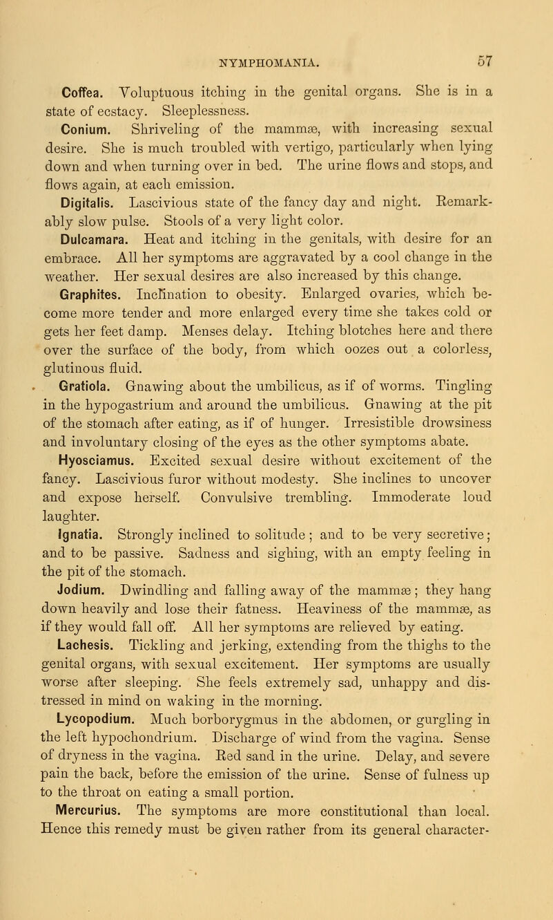 Coffea. Voluptuous itching in the genital organs. She is in a state of ecstacj. Sleeplessness. Conium. Shriveling of the mammas, with increasing sexual desire. She is much troubled with vertigo, particularly when lying down and when turning over in bed. The urine flows and stops, and flows again, at each emission. Digitalis. Lascivious state of the fancy day and night. Eemark- ably slow pulse. Stools of a very light color. Dulcamara. Heat and itching in the genitals, with desire for an embrace. All her symptoms are aggravated by a cool change in the weather. Her sexual desires are also increased by this change. Graphites. Inclination to obesity. Enlarged ovaries, which be- come more tender and more enlarged every time she takes cold or gets her feet damp. Menses delay. Itching blotches here and there over the surface of the body, from which oozes out a colorless, glutinous fluid. Gratiola. Gnawing about the umbilicus, as if of worms. Tingling in the hypogastrium and around the umbilicus. Gnawing at the pit of the stomach after eating, as if of hunger. Irresistible drowsiness and involuntary closing of the eyes as the other symptoms abate. Hyosciamus. Excited sexual desire without excitement of the fancy. Lascivious furor without modesty. She inclines to uncover and expose herself. Convulsive trembling. Immoderate loud laughter. Ignatia. Strongly inclined to solitude ; and to be very secretive; and to be passive. Sadness and sighing, with an empty feeling in the pit of the stomach. Jodium. Dwindling and falling away of the mammae ; they hang down heavily and lose their fatness. Heaviness of the mammae, as if they would fall off. All her symptoms are relieved by eating. Lachesis. Tickling and jerking, extending from the thighs to the genital organs, with sexual excitement. Her symptoms are usually worse after sleeping. She feels extremely sad, unhappy and dis- tressed in mind on waking in the morning. Lycopodium. Much borborygmus in the abdomen, or gurgling in the left hypochondrium. Discharge of wind from the vagina. Sense of dryness in the vagina. Eed sand in the urine. Delay, and severe pain the back, before the emission of the urine. Sense of fulness up to the throat on eating a small portion. Mercurius. The symptoms are more constitutional than local. Hence this remedy must be given rather from its general character-