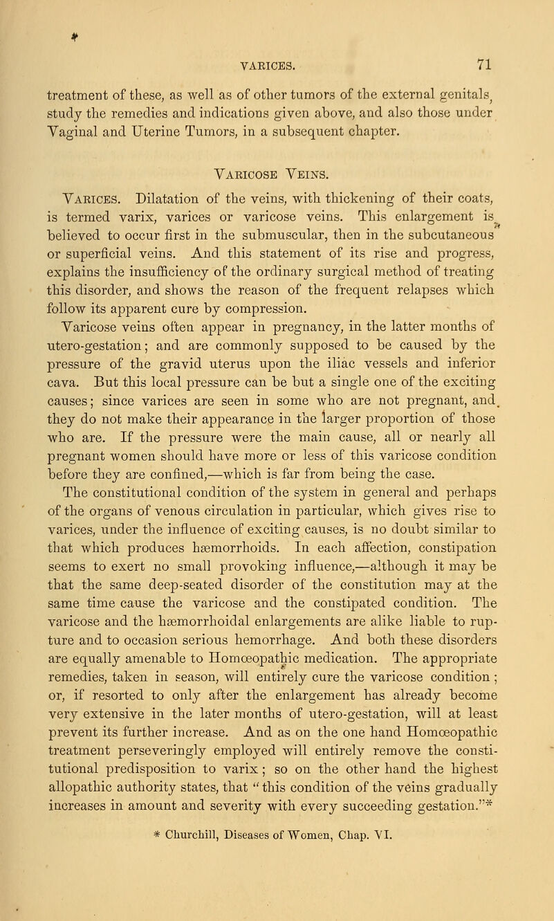 treatment of these, as well as of other tumors of the external genitals^ study the remedies and indications given above, and also those under Vaginal and Uterine Tumors, in a subsequent chapter. Varicose Veins. Varices. Dilatation of the veins, with thickening of their coats, is termed varix, varices or varicose veins. This enlargement is believed to occur first in the submuscular, then in the subcutaneous or superficial veins. And this statement of its rise and progress, explains the insufficiency of the ordinary surgical method of treating this disorder, and shows the reason of the frequent relapses which follow its apparent cure by compression. Varicose veins often appear in pregnancy, in the latter months of utero-gestation; and are commonly supposed to be caused by the pressure of the gravid uterus upon the iliac vessels and inferior cava. But this local pressure can be but a single one of the exciting causes; since varices are seen in some who are not pregnant, and. they do not make their appearance in the larger proportion of those who are. If the pressure were the main cause, all or nearly all pregnant women should have more or less of this varicose condition before they are confined,—which is far from being the case. The constitutional condition of the system in general and perhaps of the organs of venous circulation in particular, which gives rise to varices, under the influence of exciting causes, is no doubt similar to that which produces hemorrhoids. In each affection, constipation seems to exert no small provoking influence,—although it may be that the same deep-seated disorder of the constitution may at the same time cause the varicose and the constipated condition. The varicose and the hemorrhoidal enlargements are alike liable to rup- ture and to occasion serious hemorrhage. And both these disorders are equally amenable to Homoeopathic medication. The appropriate remedies, taken in season, will entirely cure the varicose condition ; or, if resorted to only after the enlargement has already become very extensive in the later months of utero-gestation, will at least prevent its further increase. And as on the one hand Homoeopathic treatment perseveringly employed will entirely remove the consti- tutional predisposition to varix; so on the other hand the highest allopathic authority states, that  this condition of the veins gradually increases in amount and severity with every succeeding gestation.* * Churchill, Diseases of Women, Chap. VI.