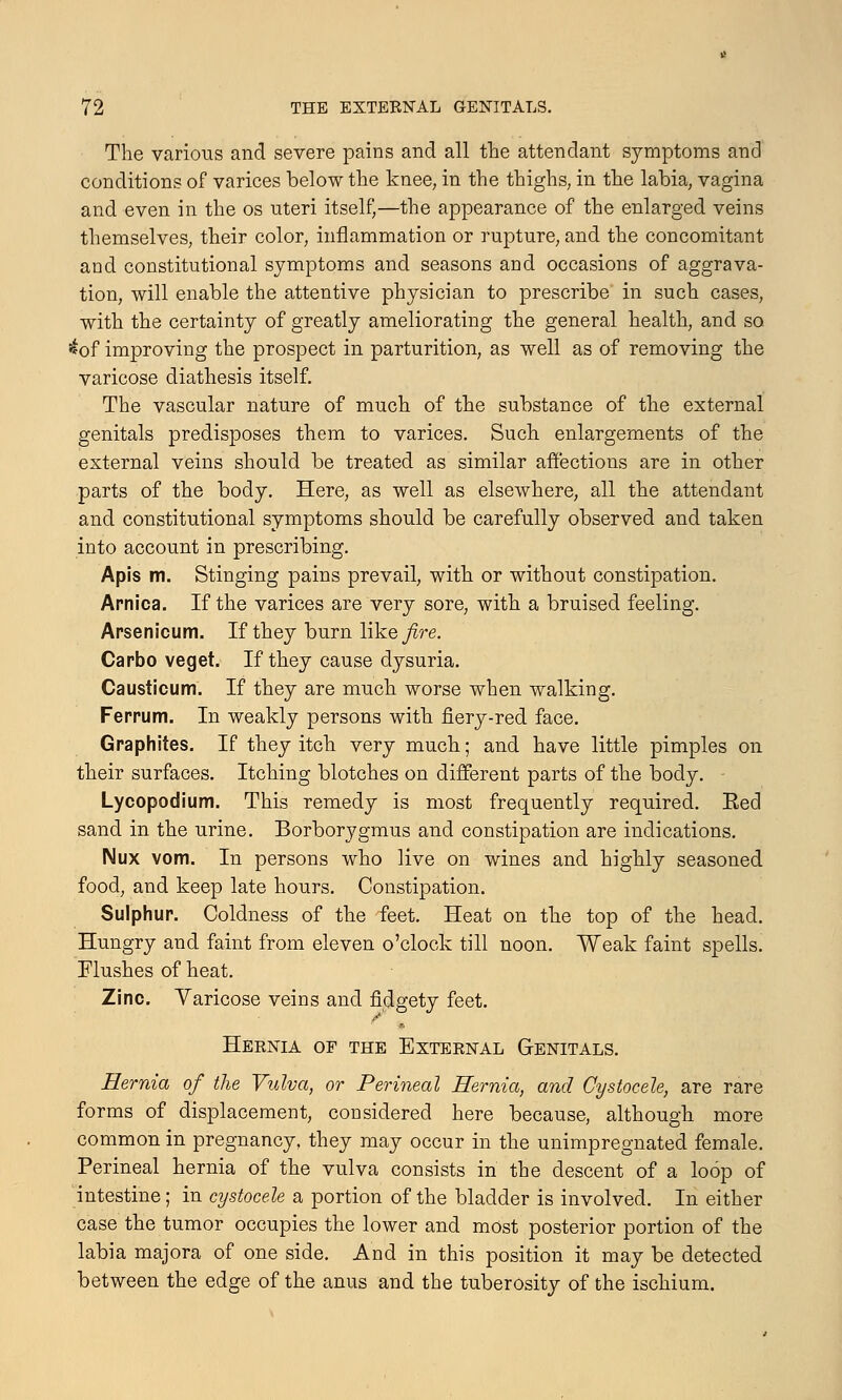 The various and severe pains and all the attendant symptoms and conditions of varices below the knee, in the thighs, in the labia, vagina and even in the os uteri itself,—the appearance of the enlarged veins themselves, their color, inflammation or rupture, and the concomitant and constitutional symptoms and seasons and occasions of aggrava- tion, will enable the attentive physician to prescribe in such cases, with the certainty of greatly ameliorating the general health, and so ^of improving the prospect in parturition, as well as of removing the varicose diathesis itself. The vascular nature of much of the substance of the external genitals predisposes them to varices. Such enlargements of the external veins should be treated as similar affections are in other parts of the body. Here, as well as elsewhere, all the attendant and constitutional symptoms should be carefully observed and taken into account in prescribing. Apis m. Stinging pains prevail, with or without constipation. Arnica. If the varices are very sore, with a bruised feeling. Arsenicum. If they burn like fire. Carbo veget. If they cause dysuria. Causticum. If they are much worse when walking. Ferrum. In weakly persons with fiery-red face. Graphites. If they itch very much; and have little pimples on their surfaces. Itching blotches on different parts of the body. - Lycopodium. This remedy is most frequently required. Eed sand in the urine. Borborygmus and constipation are indications. Nux vom. In persons who live on wines and highly seasoned food, and keep late hours. Constipation. Sulphur. Coldness of the feet. Heat on the top of the head. Hungry and faint from eleven o'clock till noon. Weak faint spells. Flushes of heat. Zinc. Varicose veins and fidgety feet. Hernia of the External Genitals. Hernia of the Vulva, or Perineal Hernia, and Cystocele, are rare forms of displacement, considered here because, although more common in pregnancy, they may occur in the unimpregnated female. Perineal hernia of the vulva consists in the descent of a loop of intestine; in cystocele a portion of the bladder is involved. In either case the tumor occupies the lower and most posterior portion of the labia majora of one side. And in this position it may be detected between the edge of the anus and the tuberosity of the ischium.