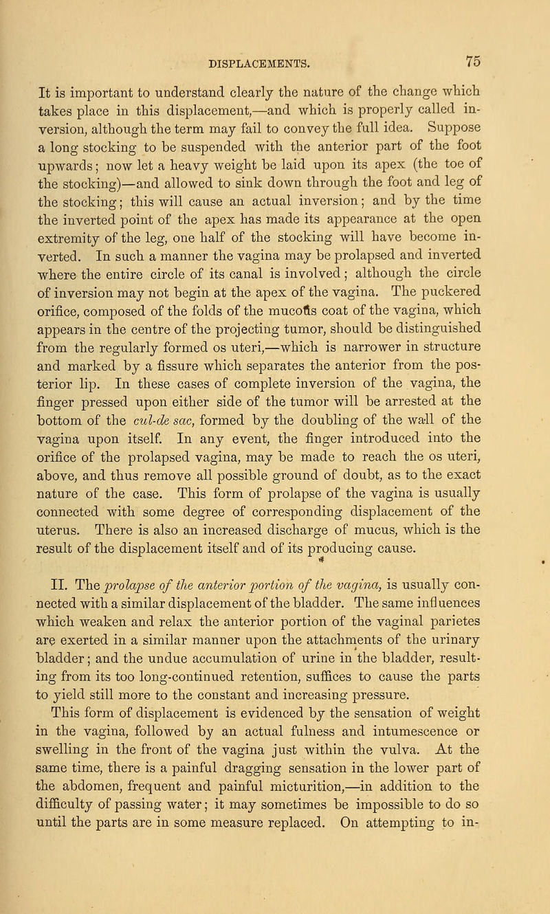 It is important to understand clearly the nature of the change which takes place in this displacement,—and which is properly called in- version, although the term may fail to convey the full idea. Suppose a long stocking to be suspended with the anterior part of the foot upwards; now let a heavy weight be laid upon its apex (the toe of the stocking)—and allowed to sink down through the foot and leg of the stocking; this will cause an actual inversion; and by the time the inverted point of the apex has made its appearance at the open extremity of the leg, one half of the stocking will have become in- verted. In such a manner the vagina may be prolapsed and inverted where the entire circle of its canal is involved ; although the circle of inversion may not begin at the apex of the vagina. The puckered orifice, composed of the folds of the mucous coat of the vagina, which appears in the centre of the projecting tumor, should be distinguished from the regularly formed os uteri,—which is narrower in structure and marked by a fissure which separates the anterior from the pos- terior lip. In these cases of complete inversion of the vagina, the finger pressed upon either side of the tumor will be arrested at the bottom of the cul-de-sac, formed by the doubling of the wall of the vagina upon itself. In any event, the finger introduced into the orifice of the prolapsed vagina, may be made to reach the os uteri, above, and thus remove all possible ground of doubt, as to the exact nature of the case. This form of prolapse of the vagina is usually connected with some degree of corresponding displacement of the uterus. There is also an increased discharge of mucus, which is the result of the displacement itself and of its producing cause. II. The prolapse of the anterior portion of the vagina, is usually con- nected with a similar displacement of the bladder. The same infl uences which weaken and relax the anterior portion of the vaginal parietes are exerted in a similar manner upon the attachments of the urinary bladder; and the undue accumulation of urine in the bladder, result- ing from its too long-continued retention, sufiices to cause the parts to yield still more to the constant and increasing pressure. This form of displacement is evidenced by the sensation of weight in the vagina, followed by an actual fulness and intumescence or swelling in the front of the vagina just within the vulva. At the same time, there is a painful dragging sensation in the lower part of the abdomen, frequent and painful micturition,—in addition to the difficulty of passing water; it may sometimes be impossible to do so until the parts are in some measure replaced. On attempting to in-