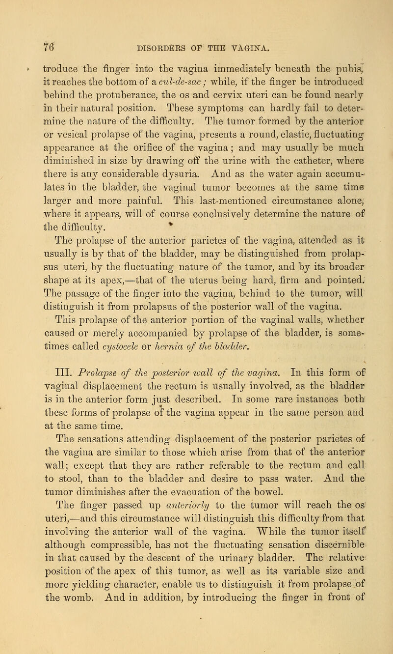 troduce the finger into the vagina immediately beneath the pubis, it reaches the bottom of a cul-de-sac ; while, if the finger be introduced behind the protuberance, the os and cervix uteri can be found nearly in their natural position. These symptoms can hardly fail to deter- mine the nature of the difficulty. The tumor formed by the anterior or vesical prolapse of the vagina, presents a round, elastic, fluctuating appearance at the orifice of the vagina; and may usually be much diminished in size by drawing off the urine with the catheter, where there is any considerable dysuria. And as the water again accumu- lates in the bladder, the vaginal tumor becomes at the same time larger and more painful. This last-mentioned circumstance alone, where it appears, will of course conclusively determine the nature of the difficulty. The prolapse of the anterior parietes of the vagina, attended as it usually is by that of the bladder, may be distinguished from prolap- sus uteri, by the fluctuating nature of the tumor, and by its broader shape at its apex,—that of the uterus being hard, firm and pointed. The passage of the finger into the vagina, behind to the tumor, will distinguish it from prolapsus of the posterior wall of the vagina. This prolapse of the anterior portion of the vaginal walls, whether caused or merely accompanied by prolapse of the bladder, is some- times called cystocele or hernia of the bladder. III. Prolapse of the posterior wall of the vagina. In this form of vaginal displacement the rectum is usually involved, as the bladder is in the anterior form just described. In some rare instances both these forms of prolapse of the vagina appear in the same person and at the same time. The sensations attending displacement of the posterior parietes of the vagina are similar to those which arise from that of the anterior wall; except that they are rather referable to the rectum and call to stool, than to the bladder and desire to pass water. And the tumor diminishes after the evacuation of the bowel. The finger passed up anteriorly to the tumor will reach the os uteri,—and this circumstance will distinguish this difficulty from that involving the anterior wall of the vagina. While the tumor itself although compressible, has not the fluctuating sensation discernible in that caused by the descent of the urinary bladder. The relative position of the apex of this tumor, as well as its variable size and more yielding character, enable us to distinguish it from prolapse of the womb. And in addition, by introducing the finger in front of