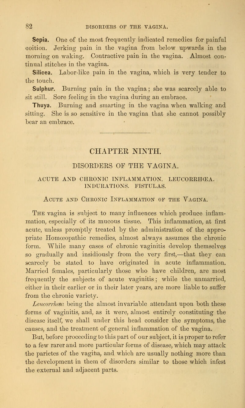 Sepia. One of the most frequently indicated remedies for painful coition. Jerking pain in the vagina from below upwards in the morning on waking. Contractive pain in the vagina. Almost con- tinual stitches in the vagina. Silicea. Labor-like pain in the vagina, which is very tender to the touch. Sulphur. Burning pain in the vagina; she was scarcely able to sit still. Sore feeling in the vagina during an embrace. Thuya. Burning and smarting in the vagina when walking and sitting. She is so sensitive in the vagina that she cannot possibly bear an embrace. CHAPTER NINTH. DISORDERS OF THE YAGINA. ACUTE AND CHRONIC INFLAMMATION. LEUCORRHCEA. INDURATIONS. FISTULAS. Acute and Cheonic Inflammation of the Vagina. The vagina is subject to many influences which produce inflam- mation, especially of its mucous tissue. This inflammation, at first acute, unless promptly treated by the administration of the appro- priate Homoeopathic remedies, almost always assumes the chronic form. While many cases of chronic vaginitis develop themselves so gradually and insidiously from the very first,—that they can scarcely be stated to have originated in acute inflammation. Married females, particularly those who have children, are most frequently the subjects of acute vaginitis ; while the unmarried, either in their earlier or in their later years, are more liable to suffer from the chronic variety. Leucorrhcea being the almost invariable attendant upon both these forms of vaginitis, and, as it were, almost entirely constituting the disease itself, we shall under this head consider the symptoms, the causes, and the treatment of general inflammation of the vagina. But, before proceeding to this part of our subject, it is proper to refer to a few rarer and more particular forms of disease, which may attack the parietes of the vagina, and which are usually nothing more than the development in them of disorders similar to those which infest the external and adjacent parts.