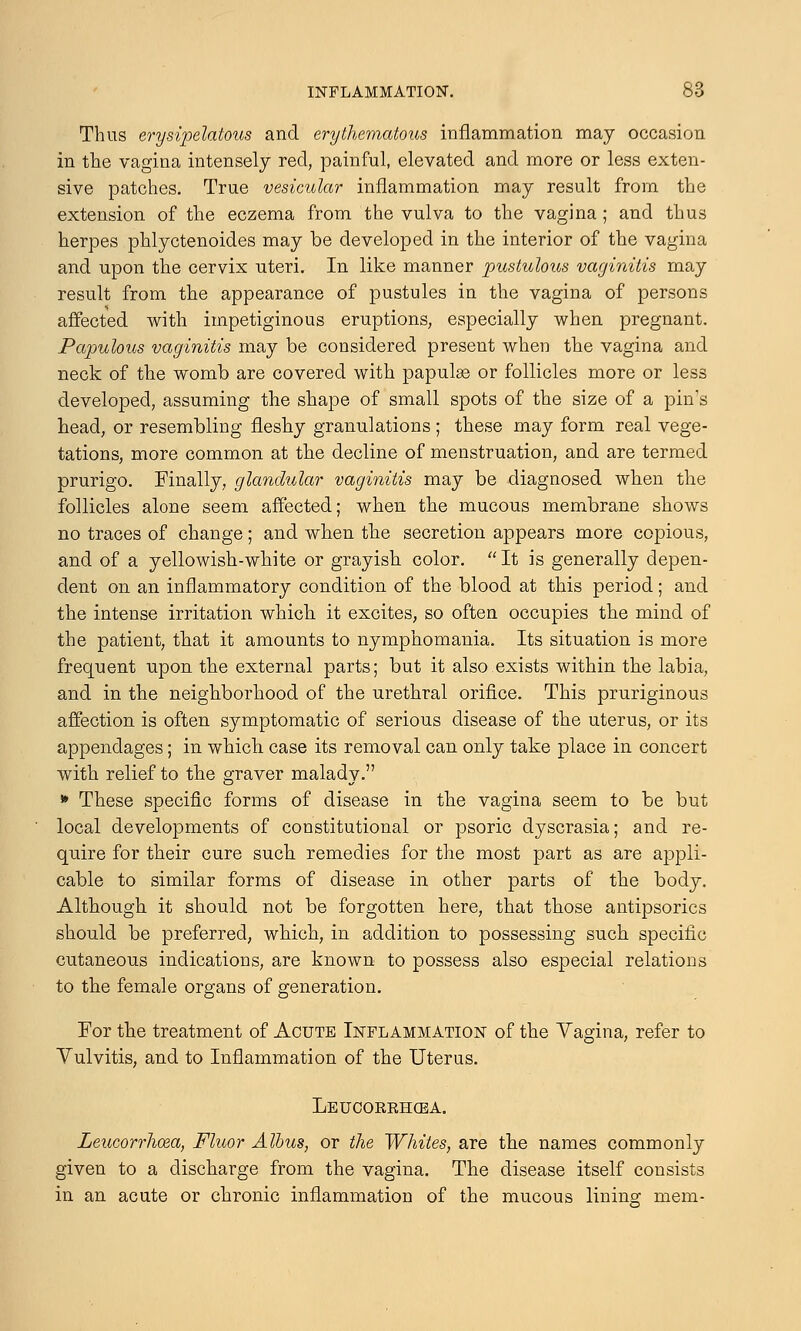 Thus erysipelatous and erythematous inflammation may occasion in the vagina intensely red, painful, elevated and more or less exten- sive patches. True vesicular inflammation may result from the extension of the eczema from the vulva to the vagina; and thus herpes phlyctenoides may be developed in the interior of the vagina and upon the cervix uteri. In like manner pustulous vaginitis may result from the appearance of pustules in the vagina of persons affected with impetiginous eruptions, especially when pregnant. Papulous vaginitis may be considered present when the vagina and neck of the womb are covered with papulae or follicles more or less developed, assuming the shape of small spots of the size of a pin's head, or resembling fleshy granulations ; these may form real vege- tations, more common at the decline of menstruation, and are termed prurigo. Finally, glandular vaginitis may be diagnosed when the follicles alone seem affected; when the mucous membrane shows no traces of change ; and when the secretion appears more copious, and of a yellowish-white or grayish color.  It is generally depen- dent on an inflammatory condition of the blood at this period; and the intense irritation which it excites, so often occupies the mind of the patient, that it amounts to nymphomania. Its situation is more frequent upon the external parts; but it also exists within the labia, and in the neighborhood of the urethral orifice. This pruriginous affection is often symptomatic of serious disease of the uterus, or its appendages; in which case its removal can only take place in concert with relief to the graver malady. * These specific forms of disease in the vagina seem to be but local developments of constitutional or psoric dyscrasia; and re- quire for their cure such remedies for the most part as are appli- cable to similar forms of disease in other parts of the body. Although it should not be forgotten here, that those antipsorics should be preferred, which, in addition to possessing such specific cutaneous indications, are known to possess also especial relations to the female organs of generation. For the treatment of Acute Inflammation of the Vagina, refer to Vulvitis, and to Inflammation of the Uterus. Leucorrhcea. Leucorrhcea, Fluor Albus, or the Whites, are the names commonly given to a discharge from the vagina. The disease itself consists in an acute or chronic inflammation of the mucous lining mem-