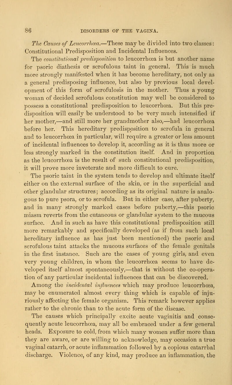 The Causes of Leucorrhoea.—These may be divided into two classes: Constitutional Predisposition and Incidental Influences. The constitutional predisposition to leucorrhoea is but another name for psoric diathesis or scrofulous taint in general. This is much more strongly manifested when it has become hereditary, not only as a general predisposing influence, but also by previous local devel- opment of this form of scrofulosis in the mother. Thus a young woman of decided scrofulous constitution may well be considered to possess a constitutional predisposition to leucorrhoea. But this pre- disposition will easily be understood to be very much intensified if her mother,—and still more her grandmother also,—had leucorrhoea before her. This hereditary predisposition to scrofula in general and to leucorrhoea in particular, will require a greater or less amount of incidental influences to develop it, according as it is thus more or less strongly marked in the constitution itself. And in proportion as the leucorrhoea is the result of such constitutional predisposition, it will prove more inveterate and more difficult to cure. The psoric taint in the system tends to develop and ultimate itself either on the external surface of the skin, or in the superficial and other glandular structures; according as its original nature is analo- gous to pure psora, or to scrofula. But in either case, after puberty, and in many strongly marked cases before puberty,—this psoric miasm reverts from the cutaneous or glandular system to the mucous surface. And in such as have this constitutional predisposition still more remarkably and specifically developed (as if from such local hereditary influence as has just been mentioned) the psoric and scrofulous taint attacks the mucous surfaces of the female genitals in the first instance. Such are the cases of young girls, and even very young children, in whom the leucorrhoea seems to have de- veloped itself almost spontaneously,—that is without the co-opera- tion of any particular incidental influences that can be discovered. Among the incidental influences which may produce leucorrhoea, may be enumerated almost every thing which is capable of inju- riously affecting the female organism. This remark however applies rather to the chronic than to the acute form of the disease. The causes which principally excite acute vaginitis and conse- quently acute leucorrhoea, may all be embraced under a few general heads. Exposure to cold, from which many women suffer more than they are aware, or are willing to acknowledge, may occasion a true vaginal catarrh, or acute inflammation followed by a copious catarrhal discharge. Violence, of any kind, may produce an inflammation, the