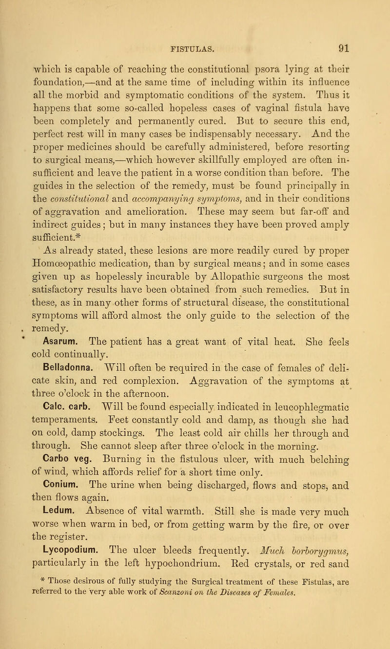 which is capable of reaching the constitutional psora lying at their foundation,—and at the same time of including within its influence all the morbid and symptomatic conditions of the system. Thus it happens that some so-called hopeless cases of vaginal fistula have been completely and permanently cured. But to secure this end, perfect rest will in many cases be indispensably necessary. And the proper medicines should be carefully administered, before resorting to surgical means,—which however skillfully employed are often in- sufficient and leave the patient in a worse condition than before. The guides in the selection of the remedy, must be found principally in the constitutional and accompanying symptoms, and in their conditions of aggravation and amelioration. These may seem but far-off and indirect guides; but in many instances they have been proved amply sufficient.* As already stated, these lesions are more readily cured by proper Homoeopathic medication, than by surgical means; and in some cases given up as hopelessly incurable by Allopathic surgeons the most satisfactory results have been obtained from such remedies. But in these, as in many other forms of structural disease, the constitutional symptoms will afford almost the only guide to the selection of the remedy. Asa rum. The patient has a great want of vital heat. She feels cold continually. Belladonna. Will often be required in the case of females of deli- cate skin, and red complexion. Aggravation of the symptoms at three o'clock in the afternoon. Calc. carb. Will be found especially indicated in leucophlegmatic temperaments. Feet constantly cold and damp, as though she had on cold, damp stockings. The least cold air chills her through and through. She cannot sleep after three o'clock in the morning. Carbo veg. Burning in the fistulous ulcer, with much belching of wind, which affords relief for a short time only. Conium. The urine when being discharged, flows and stops, and then flows again. Ledum. Absence of vital warmth. Still she is made very much worse when warm in bed, or from getting warm by the fire, or over the register. Lycopodium. The ulcer bleeds frequently. Much borborygmus, particularly in the left hypochondrium. Eed crystals, or red sand * Those desirous of fully studying the Surgical treatment of these Fistulas, are referred to the very able work of Scanzoni on the Diseases of Females.