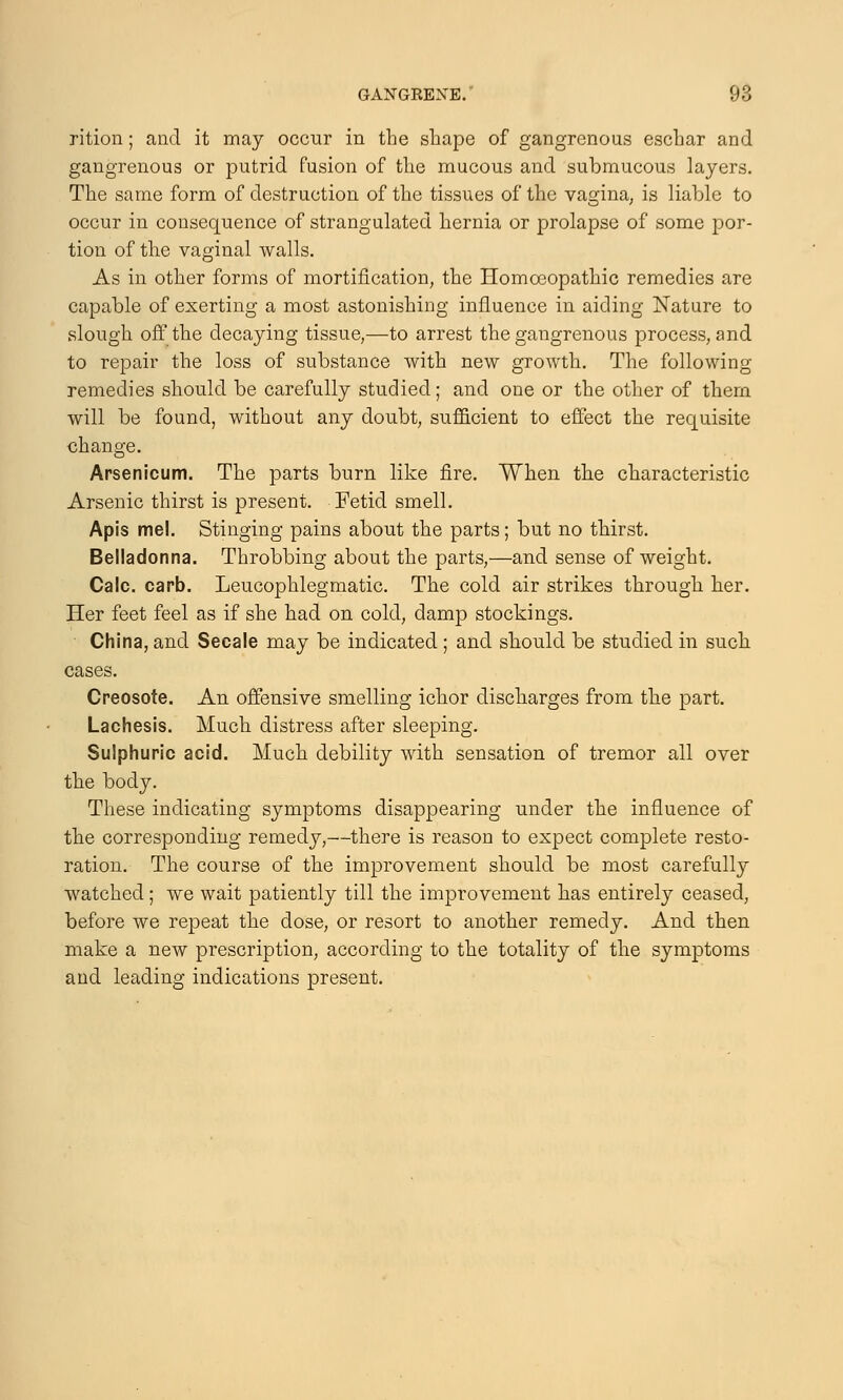 rition; and it may occur in the shape of gangrenous eschar and gangrenous or putrid fusion of the mucous and submucous layers. The same form of destruction of the tissues of the vagina; is liable to occur in consequence of strangulated hernia or prolapse of some por- tion of the vaginal walls. As in other forms of mortification, the Homoeopathic remedies are capable of exerting a most astonishing influence in aiding Nature to slough off the decaying tissue,—to arrest the gangrenous process, and to repair the loss of substance with new growth. The following remedies should be carefully studied; and one or the other of them will be found, without any doubt, sufficient to effect the requisite change. Arsenicum. The parts burn like fire. When the characteristic Arsenic thirst is present. Fetid smell. Apis mel. Stinging pains about the parts; but no thirst. Belladonna. Throbbing about the parts,—and sense of weight. Calc. carb. Leucophlegmatic. The cold air strikes through her. Her feet feel as if she had on cold, damp stockings. China, and Secale may be indicated ; and should be studied in such cases. Creosote. An offensive smelling ichor discharges from the part. Lachesis. Much distress after sleeping. Sulphuric acid. Much debility with sensation of tremor all over the body. These indicating symptoms disappearing under the influence of the corresponding remedy,—there is reason to expect complete resto- ration. The course of the improvement should be most carefully watched; we wait patiently till the improvement has entirely ceased, before we repeat the dose, or resort to another remedy. And then make a new prescription, according to the totality of the symptoms and leading indications present.