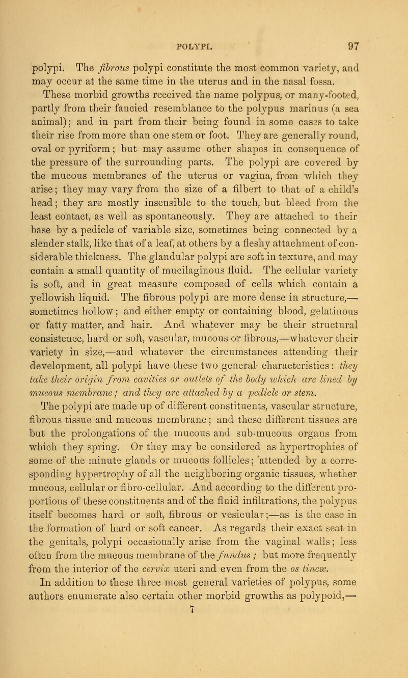 polypi. The fibrous polypi constitute the most common variety, and may occur at the same time in the uterus and in the nasal fossa. These morbid growths received the name polypus, or many-footed, partly from their fancied resemblance to the polypus marinus (a sea animal); and in part from their being found in some cases to take their rise from more than one stem or foot. They are generally round, oval or pyriform; but may assume other shapes in consequence of the pressure of the surrounding parts. The polypi are covered by the mucous membranes of the uterus or vagina, from which they arise; they may vary from the size of a filbert to that of a child's head; they are mostly insensible to the touch, but bleed from the least contact, as well as spontaneously. They are attached to their base by a pedicle of variable size, sometimes being connected by a slender stalk, like that of a leaf, at others by a fleshy attachment of con- siderable thickness. The glandular polypi are soft in texture, and may contain a small quantity of mucilaginous fluid. The cellular variety is soft, and in great measure composed of cells which contain a yellowish liquid. The fibrous polypi are more dense in structure,— sometimes hollow; and either empty or containing blood, gelatinous or fatty matter, and hair. And whatever may be their structural consistence, hard or soft, vascular, mucous or fibrous,—whatever their variety in size,—and whatever the circumstances attending their development, all polypi have these two general- characteristics: they take their origin from cavities or outlets of the body which are lined by mucous membrane; and they are attached by a pedicle or stem. The polypi are made up of different constituents, vascular structure, fibrous tissue and mucous membrane; and these different tissues are but the prolongations of the mucous and sub-mucous organs from which they spring. Or they may be considered as hypertrophies of some of the minute glands or mucous follicles; attended by a corre- sponding hypertrophy of all the neighboring organic tissues, whether mucous, cellular or fibro-cellular. And according to the different pro- portions of these constituents and of the fluid infiltrations, the polypus itself becomes hard or soft, fibrous or vesicular;—as is the case in the formation of hard or soft cancer. As regards their exact seat in the genitals, polypi occasionally arise from the vaginal walls; less often from the mucous membrane of the fundus ; but more frequently from the interior of the cervix uteri and even from the os iincse. In addition to these three most general varieties of polypus, some authors enumerate also certain other morbid growths as polypoid,— 7