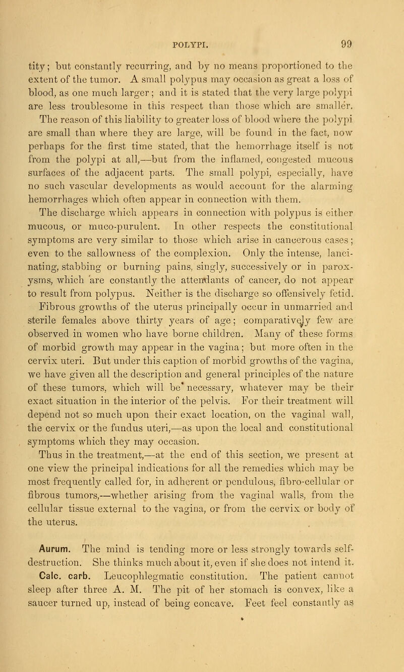 tity; but constantly recurring, and by no means proportioned to the extent of the tumor. A small polypus may occasion as great a loss of blood, as one much, larger ; and it is stated that the very large polypi are less troublesome in this respect than those which are smaller. The reason of this liability to greater loss of blood where the polypi are small than where they are large, will be found in the fact, now perhaps for the first time stated, that the hemorrhage itself is not from the polypi at all,—but from the inflamed, congested mucous surfaces of the adjacent parts. The small polypi, especially, have no such vascular developments as would account for the alarming hemorrhages which often appear in connection with them. The discharge which appears in connection with polypus is either mucous, or muco-purulent. In other respects the constitutional symptoms are very similar to those which arise in caneerous cases; even to the sallowness of the complexion. Only the intense, lanci- nating, stabbing or burning pains, singly, successively or in parox- ysms, which are constantly the attendants of cancer, do not appear to result from polypus. Neither is the discharge so offensively fetid. Fibrous growths of the uterus principally occur in unmarried and sterile females above thirty years of age; comparatively few are observed in women who have borne children. Many of these forms of morbid growth may appear in the vagina; but more often in the cervix uteri. But under this caption of morbid growths of the vagina, we have given all the description and general principles of the nature of these tumors, which will be* necessary, whatever may be their exact situation in the interior of the pelvis. For their treatment will depend not so much upon their exact location, on the vaginal wall, the cervix or the fundus uteri,—as upon the local and constitutional symptoms which they may occasion. Thus in the treatment,—at the end of this section, we present at one view the principal indications for all the remedies which may be most frequently called for, in adherent or pendulous, fibro-cellular or fibrous tumors,—whether arising from the vaginal Avails, from the cellular tissue external to the vagina, or from the cervix or body of the uterus. Aurum. The mind is tending more or less strongly towards self- destruction. She thinks much about it, even if she does not intend it. Calc. carb. Leucophlegmatic constitution. The patient cannot sleep after three A. M. The pit of her stomach is convex, like a saucer turned up, instead of being concave. Feet feel constantly as