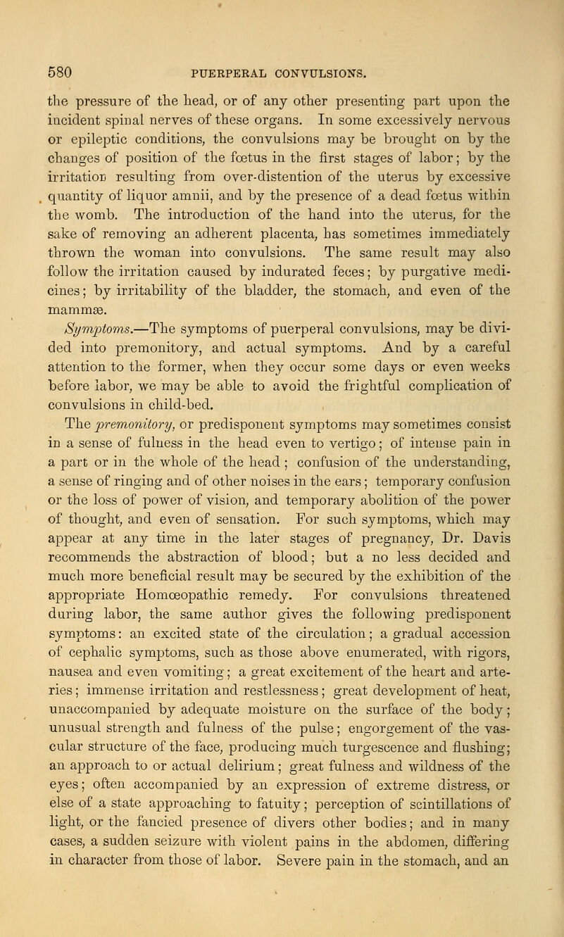 the pressure of the head, or of any other presenting part upon the incident spinal nerves of these organs. In some excessively nervous or epileptic conditions, the convulsions may be brought on by the changes of position of the foetus in the first stages of labor; by the irritation resulting from over-distention of the uterus by excessive quantity of liquor amnii, and by the presence of a dead foetus within the womb. The introduction of the hand into the uterus, for the sake of removing an adherent placenta, has sometimes immediately thrown the woman into convulsions. The same result may also follow the irritation caused by indurated feces; by purgative medi- cines ; by irritability of the bladder, the stomach, and even of the mammae. Symptoms.—The symptoms of puerperal convulsions, may be divi- ded into premonitory, and actual symptoms. And by a careful attention to the former, when they occur some days or even weeks before labor, we may be able to avoid the frightful complication of convulsions in child-bed. The premonitory, or predisponent symptoms may sometimes consist in a sense of fulness in the head even to vertigo; of intense pain in a part or in the whole of the head ; confusion of the understanding, a sense of ringing and of other noises in the ears; temporary confusion or the loss of power of vision, and temporary abolition of the power of thought, and even of sensation. For such symptoms, which may appear at any time in the later stages of pregnancy, Dr. Davis recommends the abstraction of blood; but a no less decided and much more beneficial result may be secured by the exhibition of the appropriate Homoeopathic remedy. For convulsions threatened during labor, the same author gives the following predisponent symptoms: an excited state of the circulation; a gradual accession of cephalic symptoms, such as those above enumerated, with rigors, nausea and even vomiting; a great excitement of the heart and arte- ries ; immense irritation and restlessness; great development of heat, unaccompanied by adequate moisture on the surface of the body; unusual strength and fulness of the pulse; engorgement of the vas- cular structure of the face, producing much turgescence and flushing; an approach to or actual delirium; great fulness and wildness of the eyes; often accompanied by an expression of extreme distress, or else of a state approaching to fatuity; perception of scintillations of light, or the fancied presence of divers other bodies; and in many cases, a sudden seizure with violent pains in the abdomen, differing in character from those of labor. Severe pain in the stomach, and an