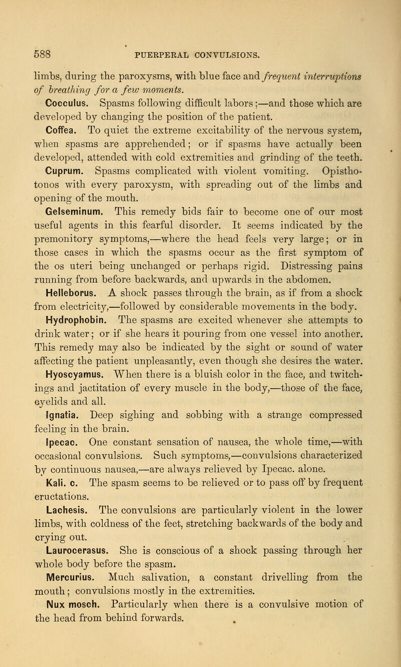 limbs, during the paroxysms, with, blue face and frequent interruptions of breathing for a few moments. Cocculus. Spasms following difficult labors;—and those which are developed by changing the position of the patient. Coffea. To quiet the extreme excitability of the nervous system, when spasms are apprehended; or if spasms have actually been developed, attended with cold extremities and grinding of the teeth. Cuprum. Spasms complicated with violent vomiting. Opistho- tonos with every paroxysm, with spreading out of the limbs and opening of the mouth. Gelseminum. This remedy bids fair to become one of our most useful agents in this fearful disorder. It seems indicated by the premonitory symptoms,—where the head feels very large; or in those cases in which the spasms occur as the first symptom of the os uteri being unchanged or perhaps rigid. Distressing pains running from before backwards, and upwards in the abdomen. Helleborus. A shock passes through the brain, as if from a shock from electricity,—followed by considerable movements in the body. Hydrophobin. The spasms are excited whenever she attempts to drink water; or if she hears it pouring from one vessel into another. This remedy may also be indicated by the sight or sound of water affecting the patient unpleasantly, even though she desires the water. Hyoscyamus. When there is a bluish color in the face, and twitch- ings and jactitation of every muscle in the body,—those of the face, eyelids and all. Ignatia. Deep sighing and sobbing with a strange compressed feeling in the brain. Ipecac. One constant sensation of nausea, the whole time,—with occasional convulsions. Such symptoms,—convulsions characterized by continuous nausea,—are always relieved by Ipecac, alone. Kali. c. The spasm seems to be relieved or to pass off by frequent eructations. Lachesis. The convulsions are particularly violent in the lower limbs, with coldness of the feet, stretching backwards of the body and crying out. Laurocerasus. She is conscious of a shock passing through her whole body before the spasm. Mercurius. Much salivation, a constant drivelling from the mouth; convulsions mostly in the extremities. Nux mosch. Particularly when there is a convulsive motion of the head from behind forwards.
