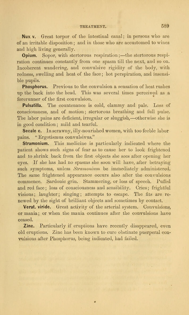 Nux v. Great torpor of the intestinal canal; in persons who are of an irritable disposition; and in those who are accustomed to wines and high living generally. Opium. Sopor, with stertorous respiration;—the stertorous respi- ration continues constantly from one spasm till the next, and so on. Incoherent wandering, and convulsive rigidity of the body, with redness, swelling and heat of the face; hot perspiration, and insensi- ble pupils. Phosphorus. Previous to the convulsion a sensation of heat rushes up the back into the head. This was several times perceived as a forerunner of the first convulsion. Pulsatilla. The countenance is cold, clammy and pale. Loss of consciousness, and of motion; stertorous breathing and full pulse. The labor pains are deficient, irregular or sluggish,—otherwise she is in good condition; mild and tearful. Secale c. In scrawny, illy-nourished women, with too feeble labor pains.  Ergotismus convulsivus. Stramonium. This medicine is particularly indicated where the patient shows such signs of fear as to cause her to look frightened and to shrink back from the first objects she sees after opening her eyes. If she has had no spasms she soon will have, after betraying such symptoms, unless Stramonium be immediately administered. The same frightened appearance occurs also after the convulsions commence. Sardonic grin. Stammering, or loss of speech. Puffed and red face; loss of consciousness and sensibility. Cries; frightful visions; laughter; singing; attempts to escape. The fits are re- newed by the sight of brilliant objects and sometimes by contact. Verat. viride. Great activity of the arterial system. Convulsions, or mania; or when the mania continues after the convulsions have ceased. Zinc. Particularly if eruptions have recently disappeared, even old eruptions. Zinc has been known to cure obstinate puerperal con- vulsions after Phosphorus, being indicated, had failed.