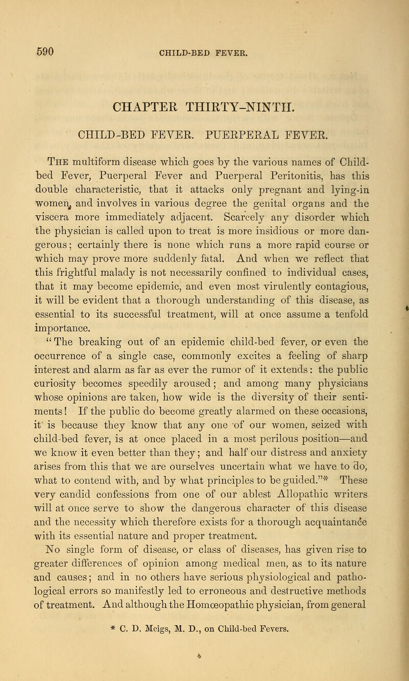 CHAPTER THIRTY-NINTH. CHILD-BED FEYER. PUERPERAL FEVER. The multiform disease which goes by the various names of Child- bed Fever, Puerperal Fever and Puerperal Peritonitis, has this double characteristic, that it attacks only pregnant and lying-in women, and involves in various degree the genital organs and the viscera more immediately adjacent. Scarcely any disorder which the physician is called upon to treat is more insidious or more dan- gerous ; certainly there is none which runs a more rapid course or which may prove more suddenly fatal. And when we reflect that this frightful malady is not necessarily confined to individual cases, that it may become epidemic, and even most virulently contagious, it will be evident that a thorough understanding of this disease, as essential to its successful treatment, will at once assume a tenfold importance.  The breaking out of an epidemic child-bed fever, or even the occurrence of a single case, commonly excites a feeling of sharp interest and alarm as far as ever the rumor of it extends: the public curiosity becomes speedily aroused; and among many physicians whose opinions are taken, how wide is the diversity of their senti- ments ! If the public do become greatly alarmed on these occasions, if is because they know that any one of our women, seized with child-bed fever, is at once placed in a most perilous position—and we know it even better than they; and half our distress and anxiety arises from this that we are ourselves uncertain what we have to do, what to contend with, and by what principles to be guided.* These very candid confessions from one of our ablest Allopathic writers will at once serve to show the dangerous character of this disease and the necessity which therefore exists for a thorough acquaintance with its essential nature and proper treatment. No single form of disease, or class of diseases, has given rise to greater differences of opinion among medical men, as to its nature and causes; and in no others have serious physiological and patho- logical errors so manifestly led to erroneous and destructive methods of treatment. And although the Homoeopathic physician, from general * C. D. Meigs, M. D., on Child-bed Fevers.