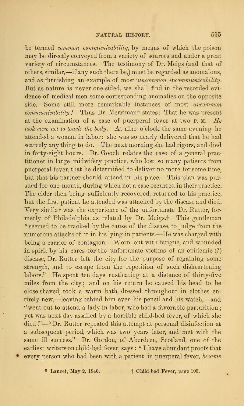 be termed common communicability, by means of which the poison may be directly conveyed from a variety of sources and under a great variety of circumstances. The testimony of Dr. Meigs (and that of others, similar,—if any such there be,) must be regarded as anomalous, and as furnishing an example of mostuncommon incommunicability. But as nature is never one-sided, we shall find in the recorded evi- dence of medical men some corresponding anomalies on the opposite side. Some still more remarkable instances of most uncommon communicability! Thus Dr. Merriman* states: That he was present at the examination of a case of puerperal fever at two p. m. He took care not to touch the body. At nine o'clock the same evening he attended a woman in labor; she was so nearly delivered that he had scarcely any thing to do. The next morning she had rigors, and died in forty-eight hours. Dr. Gooch relates the case of a general prac- titioner in large midwifery practice, who lost so many patients from puerperal fever, that he determined to deliver no more for some time, but that his partner should attend in his place. This plan was pur- sued for one month, during which not a case occurred in their practice. The elder then being sufficiently recovered, returned to his practice, but the first patient he attended was attacked by the disease and died. Yery similar was the experience of the unfortunate Dr. Eutter, for- merly of Philadelphia, as related by Dr. Meigs.f This gentleman  seemed to be tracked by the cause of the disease, to judge from the numerous attacks of it in his lying-in patients.—He was charged with being a carrier of contagion.—Worn out with fatigue, and wounded in spirit by his cares for'the unfortunate victims of an epidemic (?) disease, Dr. Eutter left the city for the purpose of regaining some strength, and to escape from the repetition of such disheartening labors. He spent ten days rusticating at a distance of thirty-five miles from the city; and on his return he caused his head to be close-shaved, took a warm bath, dressed throughout in clothes en- tirely new,—leaving behind him even his pencil and his watch,—and went out to attend a lady in labor, who had a favorable parturition; yet was next day assailed by a horrible child-bed fever, of which she died!—Dr. Eutter repeated this attempt at personal disinfection at a subsequent period, which was two years later, and met with the same ill success. Dr. Gordon, of Aberdeen, Scotland, one of the earliest writers on child-b.ed fever, says :  I have abundant proofs that every person who had been with a patient in puerperal fever, became * Lancet, May 2, 1840. t Child-bed Fever, page 105.