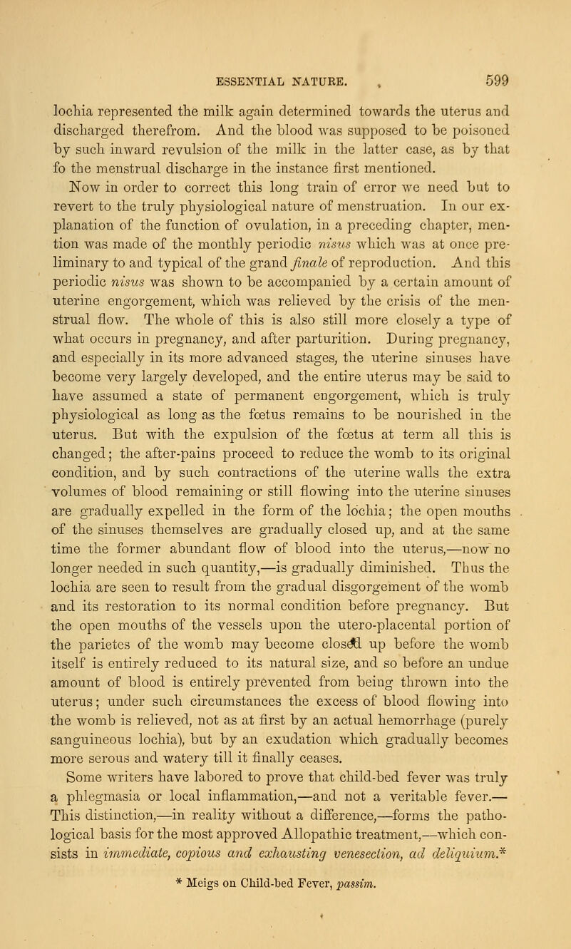 lochia represented the milk again determined towards the uterus and discharged therefrom. And the blood was supposed to be poisoned by such inward revulsion of the milk in the latter case, as by that fo the menstrual discharge in the instance first mentioned. Now in order to correct this long train of error we need but to revert to the truly physiological nature of menstruation. In our ex- planation of the function of ovulation, in a preceding chapter, men- tion was made of the monthly periodic nisus which wras at once pre- liminary to and typical of the grand finale of reproduction. And this periodic nisus was shown to be accompanied by a certain amount of uterine engorgement, which was relieved by the crisis of the men- strual flow. The whole of this is also still more closely a type of what occurs in pregnancy, and after parturition. During pregnancy, and especially in its more advanced stages, the uterine sinuses have become very largely developed, and the entire uterus may be said to have assumed a state of permanent engorgement, which is truly physiological as long as the foetus remains to be nourished in the uterus. But with the expulsion of the foetus at term all this is changed; the after-pains proceed to reduce the womb to its original condition, and by such contractions of the uterine walls the extra volumes of blood remaining or still flowing into the uterine sinuses are gradually expelled in the form of the lo'chia; the open mouths of the sinuses themselves are gradually closed up, and at the same time the former abundant flow of blood into the uterus,—now no longer needed in such quantity,—is gradually diminished. Thus the lochia are seen to result from the gradual disgorgement of the womb and its restoration to its normal condition before pregnancy. But the open mouths of the vessels upon the utero-placental portion of the parietes of the womb may become closetl up before the womb itself is entirely reduced to its natural size, and so before an undue amount of blood is entirely prevented from being thrown into the uterus; under such circumstances the excess of blood flowing into the womb is relieved, not as at first by an actual hemorrhage (purely sanguineous lochia), but by an exudation which gradually becomes more serous and watery till it finally ceases. Some writers have labored to prove that child-bed fever was truly a phlegmasia or local inflammation,—and not a veritable fever.— This distinction,—in reality without a difference,—forms the patho- logical basis for the most approved Allopathic treatment,—which con- sists in immediate, copious and exhausting venesection, ad deliquium* * Meigs on Child-bed Fever, passim.