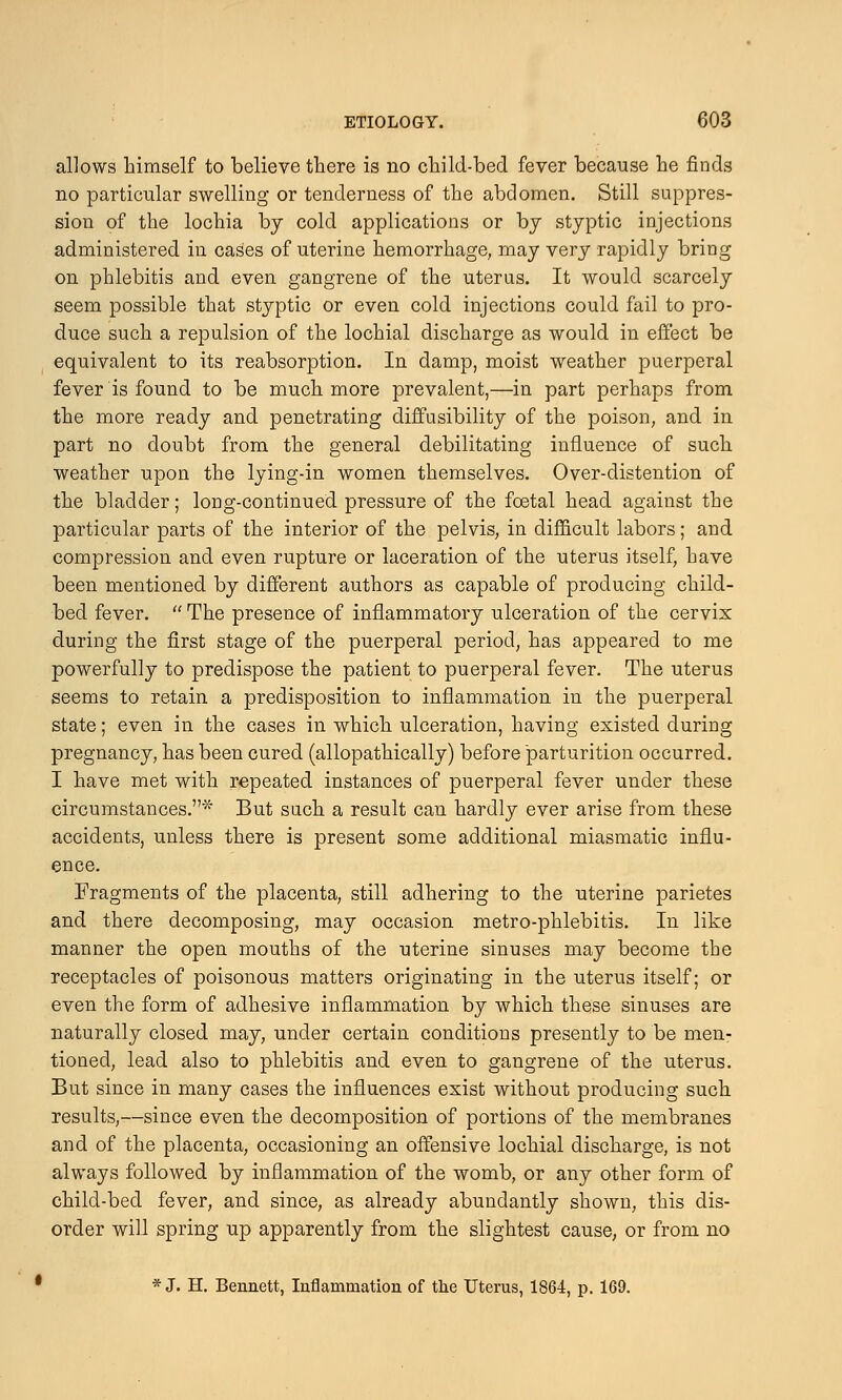 allows himself to believe there is no child-bed fever because he finds no particular swelling or tenderness of the abdomen. Still suppres- sion of the lochia by cold applications or by styptic injections administered in cases of uterine hemorrhage, may very rapidly bring on phlebitis and even gangrene of the uterus. It would scarcely seem possible that styptic or even cold injections could fail to pro- duce such a repulsion of the lochial discharge as would in effect be equivalent to its reabsorption. In damp, moist weather puerperal fever is found to be much more prevalent,—in part perhaps from the more ready and penetrating diffusibility of the poison, and in part no doubt from the general debilitating influence of such weather upon the lying-in women themselves. Over-distention of the bladder; long-continued pressure of the foetal head against the particular parts of the interior of the pelvis, in difficult labors; and compression and even rupture or laceration of the uterus itself, have been mentioned by different authors as capable of producing child- bed fever.  The presence of inflammatory ulceration of the cervix during the first stage of the puerperal period, has appeared to me powerfully to predispose the patient to puerperal fever. The uterus seems to retain a predisposition to inflammation in the puerperal state; even in the cases in which ulceration, having existed during pregnancy, has been cured (allopathically) before parturition occurred. I have met with repeated instances of puerperal fever under these circumstances.* But such a result can hardly ever arise from these accidents, unless there is present some additional miasmatic influ- ence. Fragments of the placenta, still adhering to the uterine parietes and there decomposing, may occasion metro-phlebitis. In like manner the open mouths of the uterine sinuses may become the receptacles of poisonous matters originating in the uterus itself; or even the form of adhesive inflammation by which these sinuses are naturally closed may, under certain conditions presently to be men- tioned, lead also to phlebitis and even to gangrene of the uterus. But since in many cases the influences exist without producing such results,—since even the decomposition of portions of the membranes and of the placenta, occasioning an offensive lochial discharge, is not always followed by inflammation of the womb, or any other form of child-bed fever, and since, as already abundantly shown, this dis- order will spring up apparently from the slightest cause, or from no * J. H. Bennett, Inflammation of the Uterus, 1864, p. 169.