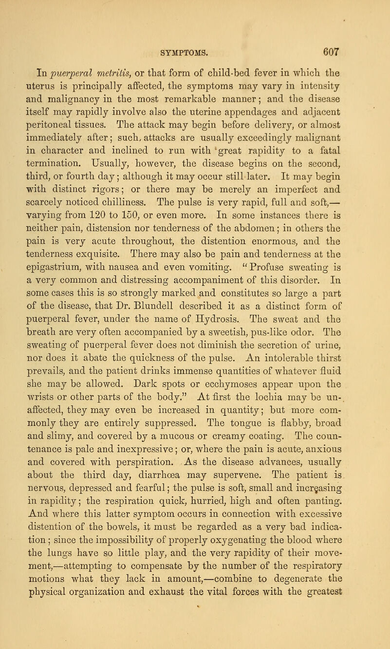 In puerperal metritis, or that form of child-bed fever in which the uterus is principally affected, the symptoms may vary in intensity and malignancy in the most remarkable manner; and the disease itself may rapidly involve also the uterine appendages and adjacent peritoneal tissues. The attack may begin before delivery, or almost immediately after; such, attacks are usually exceedingly malignant in character and inclined to run with great rapidity to a fatal termination. Usually, however, the disease begins on the second, third, or fourth day; although it may occur still later. It may begin with distinct rigors; or there may be merely an imperfect and scarcely noticed chilliness. The pulse is very rapid, full and soft,— varying from 120 to 150, or even more. In some instances there is neither pain, distension nor tenderness of the abdomen; in others the pain is very acute throughout, the distention enormous, and the tenderness exquisite. There may also be pain and tenderness at the epigastrium, with nausea and even vomiting.  Profuse sweating is a very common and distressing accompaniment of this disorder. In some cases this is so strongly marked and constitutes so large a part of the disease, that Dr. Blundell described it as a distinct form of puerperal fever, under the name of Hydrosis.. The sweat and the breath are very often accompanied by a sweetish, pus-like odor. The sweating of puerperal fever does not diminish the secretion of urine, nor does it abate the quickness of the pulse. An intolerable thirst prevails, and the patient drinks immense quantities of whatever fluid she may be allowed. Dark spots or ecchymoses appear upon the wrists or other parts of the body. At first the lochia may be un-. affected, they may even be increased in quantity; but more com- monly they are entirely suppressed. The tongue is flabby, broad and slimy, and covered by a mucous or creamy coating. The coun- tenance is pale and inexpressive; or, where the pain is acute, anxious and covered with perspiration. As the disease advances, usually about the third day, diarrhoea may supervene. The patient is nervous, depressed and fearful; the pulse is soft, small and increasing in rapidity; the respiration quick, hurried, high and often panting. And where this latter symptom occurs in connection with excessive distention of the bowels, it must be regarded as a very bad indica- tion ; since the impossibility of properly oxygenating the blood where the lungs have so little play, and the very rapidity of their move- ment,—attempting to compensate by the number of the respiratory motions what they lack in amount,—combine to degenerate the physical organization and exhaust the vital forces with the greatest