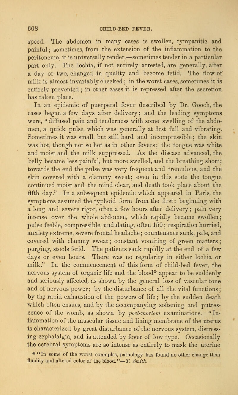 speed. The abdomen in many cases is swollen, tympanitic and painful; sometimes, from the extension of the inflammation to the peritoneum, it is universally tender,—sometimes tender in a particular part only. The lochia, if not entirely arrested, are generally, after a day or two, changed in quality and become fetid. The flow of milk is almost invariably checked; in the worst cases, sometimes it is entirely prevented; in other cases it is repressed after the secretion has taken place. In an epidemic of puerperal fever described by Dr. Gooch, the cases began a few -days after delivery; and the leading symptoms were,  diffused pain and tenderness with some swelling of the abdo- men, a quick pulse, which was generally at first full and vibrating. Sometimes it was small, but still hard and incompressible; the skin was hot, though not so hot as in other fevers; the tongue was white and moist and the milk suppressed. As the disease advanced, the belly became less painful, but more swelled, and the breathing short; towards the end the pulse was very frequent and tremulous, and the skin covered with a clammy sweat; even in this state the tongue continued moist and the mind clear, and death took place about the fifth day. In a subsequent epidemic which appeared in Paris, the symptoms assumed the typhoid form from the first: beginning with a long and severe rigor, often a few hours after delivery; pain very intense over the whole abdomen, which rapidly became swollen; pulse feeble, compressible, undulating, often 150 ; respiration hurried, anxiety extreme, severe frontal headache; countenance sunk, pale, and covered with clammy sweat; constant vomiting of green matters; purging, stools fetid. The patients sank rapidly at the end of a few days or even hours. There was no regularity in either lochia or milk. In the commencement of this form of child-bed fever, the nervous system of organic life and the blood* appear to be suddenly and seriously affected, as shown by the general loss of vascular tone and of nervous power; by the disturbance of all the vital functions; by the rapid exhaustion of the powers of life; by the sudden death which often ensues, and by the accompanying softening and putres- cence of the womb, as shown by post-mortem examinations. In- flammation of the muscular tissue and lining membrane of the uterus is characterized by great disturbance of the nervous system, distress- ing cephalalgia, and is attended by fever of low type. Occasionally the cerebral symptoms are so intense as entirely to mask the uterine * In some of the worst examples, pathology has found no other change than fluidity and altered color of the blood.—I7. Smith.