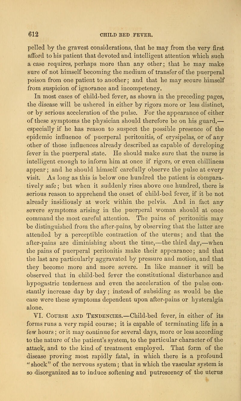 pelled by the gravest considerations, that he may from the very first afford to his patient that devoted and intelligent attention which such a case requires, perhaps more than any other; that he may make sure of not himself becoming the medium of transfer of the puerperal poison from one patient to another; and that he may secure himself from suspicion of ignorance and incompetency. In most cases of child-bed fever, as shown in the preceding pages, the disease will be ushered in either by rigors more or less distinct, or by serious acceleration of the pulse. For the appearance of either of these symptoms the physician should therefore be on his guard,— especially if he has reason to suspect the possible presence of the epidemic influence of puerperal peritonitis, of erysipelas, or of any other of those influences already described as capable of developing fever in the puerperal state. He should make sure that the nurse is intelligent enough to inform him at once if rigors, or even chilliness appear; and he should himself carefully observe the pulse at every visit. As long as this is below one hundred the patient is compara- tively safe; but when it suddenly rises above one hundred, there is serious reason to apprehend the onset of child-bed fever, if it be not already insidiously at work within the pelvis. And in fact any severe symptoms arising in the puerperal woman should at once command the most careful attention. The pains of peritonitis may be distinguished from the after-pains, by observing that the latter are attended by a perceptible contraction of the uterus; and that the after-pains are diminishing about the time,—the third day,—when the pains of puerperal peritonitis make their appearance; and that the last are particularly aggravated by pressure and motion, and that they become more and more severe. In like manner it will be observed that in child-bed fever the constitutional disturbance and hypogastric tenderness and even the acceleration of the pulse con- stantly increase day by day; instead of subsiding as would be the case were these symptoms dependent upon after-pains or hysteralgia alone. VI. Course and Tendencies.—Child-bed fever, in either of its forms runs a very rapid course; it is capable of terminating life in a few hours ; or it may continue for several days, more or less according to the nature of the patient's system, to the particular character of the attack, and to the kind of treatment employed. That form of the disease proving most rapidly fatal, in which there is a profound shock of the nervous system ; that in which the vascular system is so disorganized as to induce softening and putrescency of the uterus