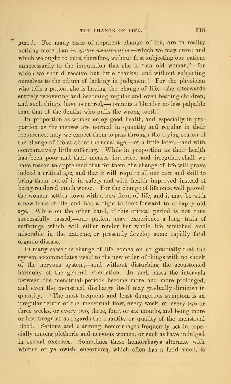 guard. For many cases of apparent change of life, are in reality nothing more than irregular menstruation,—which we may cure; and which we ought to cure, therefore, without first subjecting our patient unnecessarily to the imputation that she is  an old woman,—for which we should receive but little thanks; and without subjecting ourselves to the odium of lacking in j udgment! For the physician who tells a patient she is having the change of life,—she afterwards entirely recovering and becoming regular and even bearing children, and such things have occurred,—commits a blunder no less palpable than that of the dentist who pulls the wrong tooth! In proportion as women enjoy good health, and especially in pro- portion as the menses are normal in quantity and regular in their recurrence, may we expect them to pass through the trying season of the change of life at about the usual age,—or a little later,—and with comparatively little suffering. While in proportion as their health has been poor and their menses imperfect and irregular, shall we have reason to apprehend that for them the change of life will prove indeed a critical age, and that it will require all our care and skill to bring them out of it in safety and with health improved instead of being rendered much worse. For the change of life once well passed, the woman settles down with a new form of life, and it may be with a new lease of life, and has a right to look forward to a happy old age. While on the other hand, if this critical period is not thus successfully passed,—our patient may experience a long train of sufferings which will either render her whole life wretched and miserable in the extreme, or presently develop some rapidly fatal organic disease. In many cases the change of life comes on so gradually that the system accommodates itself to the new order of things with no shock of the nervous system,—and without disturbing the accustomed harmony of the general circulation. In such cases the intervals between the menstrual'periods become more and more prolonged, and even the menstrual discharge itself may gradually diminish in quantity.  The most frequent and least dangerous symptom is an irregular return of the menstrual flow, every week, or every two or three weeks, or every two, three, four, or six months, and being more or less irregular as regards the quantity or quality of the menstrual blood. Serious and alarming hemorrhages frequently set in, espe- cially among plethoric and nervous women, or such as have indulged in sexual excesses. Sometimes these hemorrhages alternate with whitish or yellowish leucorrhcea, which often has a fetid smell, is