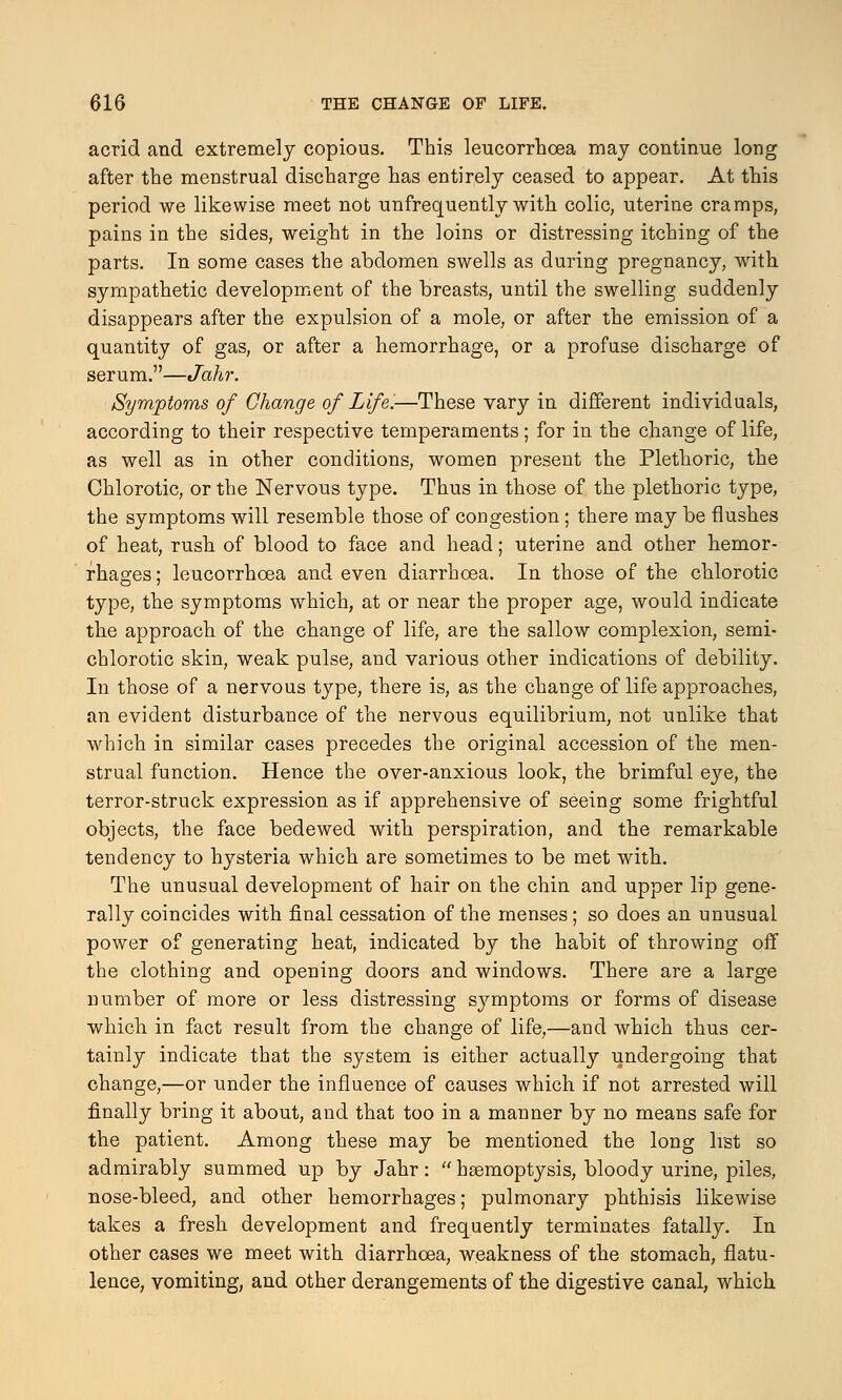 acrid and extremely copious. This leucorrhcea may continue long after the menstrual discharge has entirely ceased to appear. At this period we likewise meet not unfrequently with colic, uterine cramps, pains in the sides, weight in the loins or distressing itching of the parts. In some cases the abdomen swells as during pregnancy, with sympathetic development of the breasts, until the swelling suddenly disappears after the expulsion of a mole, or after the emission of a quantity of gas, or after a hemorrhage, or a profuse discharge of serum.—Jahr. Symptoms of Change of Life.—These vary in different individuals, according to their respective temperaments; for in the change of life, as well as in other conditions, women present the Plethoric, the Chlorotic, or the Nervous type. Thus in those of the plethoric type, the symptoms will resemble those of congestion; there may be flushes of heat, rush of blood to face and head; uterine and other hemor- rhages ; leucorrhcea and even diarrhoea. In those of the chlorotic type, the symptoms which, at or near the proper age, would indicate the approach of the change of life, are the sallow complexion, semi- chlorotic skin, weak pulse, and various other indications of debility. In those of a nervous type, there is, as the change of life approaches, an evident disturbance of the nervous equilibrium, not unlike that which in similar cases precedes the original accession of the men- strual function. Hence the over-anxious look, the brimful eye, the terror-struck expression as if apprehensive of seeing some frightful objects, the face bedewed with perspiration, and the remarkable tendency to hysteria which are sometimes to be met with. The unusual development of hair on the chin and upper lip gene- rally coincides with final cessation of the menses; so does an unusual power of generating heat, indicated by the habit of throwing off the clothing and opening doors and windows. There are a large number of more or less distressing symptoms or forms of disease which in fact result from the change of life,—and which thus cer- tainly indicate that the system is either actually undergoing that change,—or under the influence of causes which if not arrested will finally bring it about, and that too in a manner by no means safe for the patient. Among these may be mentioned the long list so admirably summed up by Jahr:  haemoptysis, bloody urine, piles, nose-bleed, and other hemorrhages; pulmonary phthisis likewise takes a fresh development and frequently terminates fatally. In other cases we meet with diarrhoea, weakness of the stomach, flatu- lence, vomiting, and other derangements of the digestive canal, which