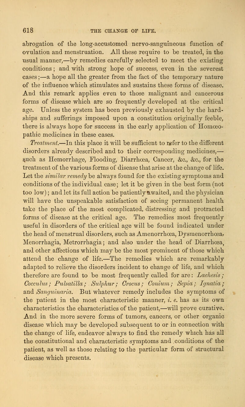 abrogation of the long-accustomed nervo-sanguineous function of ovulation and menstruation. All these require to be treated, in the usual manner,—by remedies carefully selected to meet the existing conditions; and with strong hope of success, even in the severest cases;—a hope all the greater from the fact of the temporary nature of the influence which stimulates and sustains these forms of disease. And this remark applies even to those malignant and cancerous forms of disease which are so frequently developed at the critical age. Unless the system has been previously exhausted by the hard- ships and sufferings imposed upon a constitution originally feeble, there is always hope for success in the early application of Homoeo- pathic medicines in these cases. Treatment.—In this place it will be sufficient to refer to the different disorders already described and to their corresponding medicines,— s.uch as Hemorrhage, Flooding, Diarrhoea, Cancer, &c, &c, for the treatment of the various forms of disease that arise at the change of life. Let the similar remedy be always found for the existing symptoms and conditions of the individual case; let it be given in the best form (not too low); and let its full action be patiently awaited, and the physician will have the unspeakable satisfaction of seeing permanent health take the place of the most complicated, distressing and protracted forms of disease at the critical age. The remedies most frequently useful in disorders of the critical age will be found indicated under the head of menstrual disorders, such as Amenorrhoea, Dysmenorrhcea> Menorrhagia, Metrorrhagia; and also under the head of Diarrhoea, and other affections which may be the most prominent of those which attend the change of life.—The remedies which are remarkably adapted to relieve the disorders incident to change of life, and which therefore are found to be most frequently called for are: Lachesis; Cocculus ; Pulsatilla; Sulphur; Crocus; Conium; Sepia; Ignatia; and Sanguinaria. But whatever remedy includes the symptoms of the patient in the most characteristic manner, i. e. has as its own characteristics the characteristics of the patient,—will prove curative. And in the more severe forms of tumors, cancers, or other organic disease which may be developed subsequent to or in connection with the change of life, endeavor always to find the remedy which has all the constitutional and characteristic symptoms and .conditions of the patient, as well as those relating to the particular form of structural disease which presents.