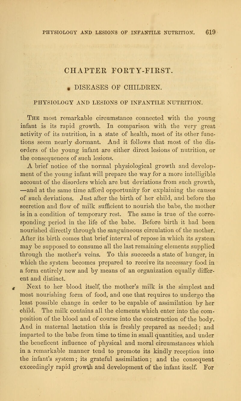 CHAPTER FORTY-FIRST. • DISEASES OF CHILDREN. PHYSIOLOGY AND LESIONS OF INFANTILE NUTRITION. The most remarkable circumstance connected with the young infant is its rapid growth. In comparison with the very great activity of its nutrition, in a state of health, most of its other func- tions seem nearly dormant. And it follows that most of the dis- orders of the young infant are either direct lesions of nutrition, or the consequences of such lesions. A brief notice of the normal physiological growth and develop- ment of the young infant will prepare the way for a more intelligible account of the disorders which are but deviations from such growth, —and at the same time afford opportunity for explaining the causes of such deviations. Just after the birth of her child, and before the secretion and flow of milk sufficient to nourish the babe, the mother is in a condition of temporary rest. The same is true of the corre- sponding period in the life of the babe. Before birth it had been nourished directly through the sanguineous circulation of the mother. After its birth comes that brief interval of repose in which its system may be supposed to consume all the last remaining elements supplied through the mother's veins. To this succeeds a state of hunger, in which the system becomes prepared to receive its necessary food in a form entirely new and by means of an organization equally differ- ent and distinct. Next to her blood itself, the mother's milk is the simplest and most nourishing form of food, and one that requires to undergo the least possible change in order to be capable of assimilation by her child. The milk contains all the elements which enter into the com- position of the blood and of course into the construction of the body. And in maternal lactation this is freshly prepared as needed; and imparted to the babe from time to time in small quantities, and under the beneficent influence of physical and moral circumstances which in a remarkable manner tend to promote its kindly reception into the infant's system; its grateful assimilation; and the consequent exceedingly rapid growth and development of the infant itself. For