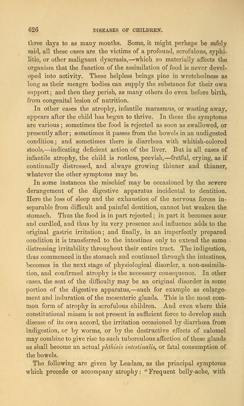 three days to as many months. Some, it might perhaps be safely said, all these eases are the victims of a profound, scrofulous, syphi- litic, or other malignant dyscrasia,—which so materially affects the organism that the function of the assimilation of food is never devel- oped into activity. These helpless beings pine in wretchedness as long as their meagre bodies can supply the substance for their own support; and then they perish, as many others do even before birth, from congenital lesion of nutrition. In other cases the atrophy, infantile marasmus, or wasting away, appears after the child has begun to thrive. In these the symptoms are various ; sometimes the food is rejected as soon as swallowed, or presently after; sometimes it passes from the bowels in an undigested condition; and sometimes there is diarrhoea with whitish-colored stools,—indicating deficient action of the liver. But in all cases of infantile atrophy, the child is restless, peevish,—fretful, crying, as if continually distressed, and always growing thinner and thinner, whatever the other symptoms may be. In some instances the mischief may be occasioned by the severe derangement of the digestive apparatus incidental to dentition. Here the loss of sleep and the exhaustion of the nervous forces in- separable from difficult and painful dentition, cannot but weaken the stomach. Thus the food is in part rejected; in part it becomes sour and curdled, and thus by its very presence and influence adds to the original gastric irritation; and finally, in an imperfectly prepared condition it is transferred to the intestines only to extend the same distressing irritability throughout their entire tract. The indigestion, thus commenced in the stomach and continued through the intestines, becomes in the next stage of physiological disorder, a non-assimila- tion, and confirmed atrophy is the necessary consequence. In other cases, the seat of the difficulty may be an original disorder in some portion of the digestive apparatus,—such for example as enlarge- ment and induration of the mesenteric glands. This is the most com- mon form of atrophy in scrofulous children. And even where this constitutional miasm is not present in sufficient force to develop such disease of its own accord, the irritation occasioned by diarrhoea from indigestion, or by worms, or by the destructive effects of calomel may combine to give rise to such tuberculous affection of these glands as shall become an actual phthisis intestinalis, or fatal consumption of the bowels. The following are given by Leadam, as the principal symptoms which precede or accompany atrophy:  Frequent belly-ache, with