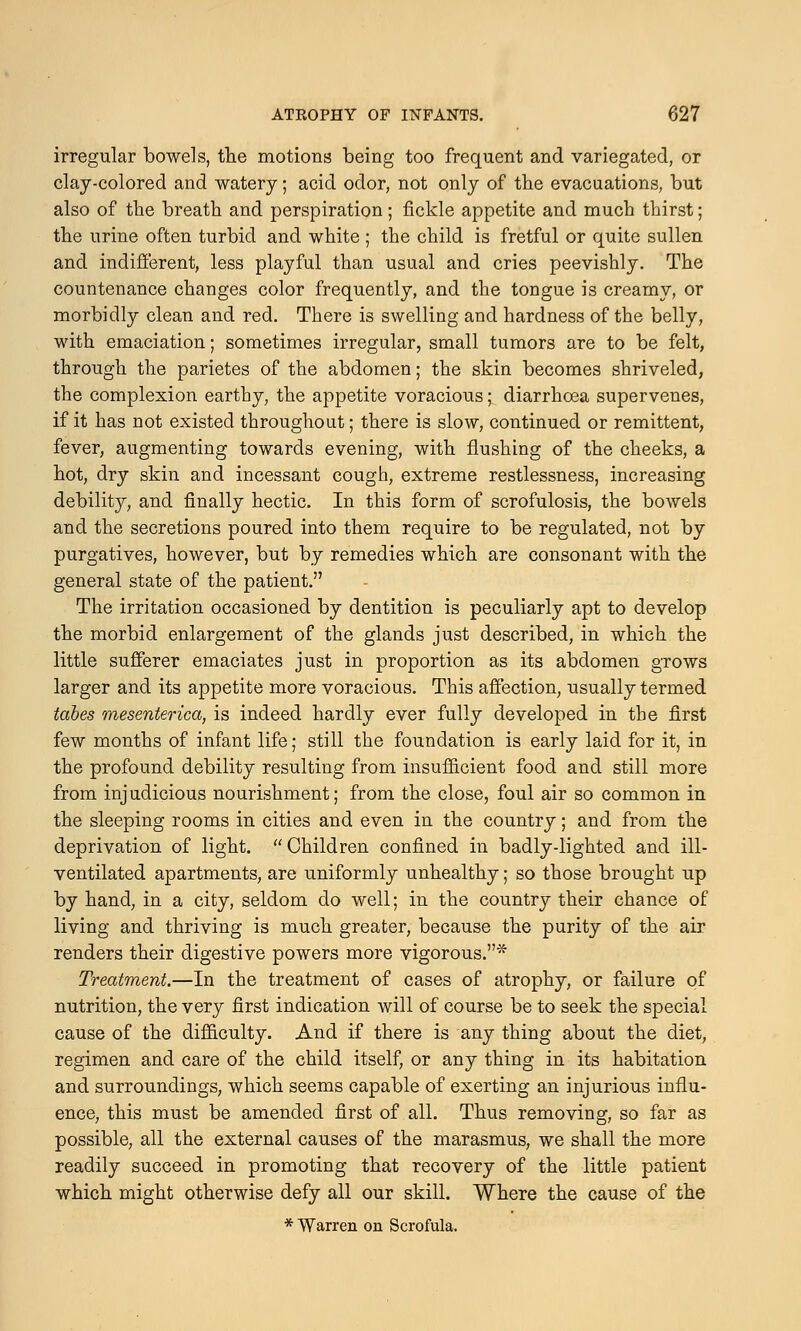 irregular bowels, the motions being too frequent and variegated, or clay-colored and watery; acid odor, not only of the evacuations, but also of the breath and perspiration; fickle appetite and much thirst; the urine often turbid and white ; the child is fretful or quite sullen and indifferent, less playful than usual and cries peevishly. The countenance changes color frequently, and the tongue is creamy, or morbidly clean and red. There is swelling and hardness of the belly, with emaciation; sometimes irregular, small tumors are to be felt, through the parietes of the abdomen; the skin becomes shriveled, the complexion earthy, the appetite voracious; diarrhoea supervenes, if it has not existed throughout; there is slow, continued or remittent, fever, augmenting towards evening, with flushing of the cheeks, a hot, dry skin and incessant cough, extreme restlessness, increasing debility, and finally hectic. In this form of scrofulosis, the bowels and the secretions poured into them require to be regulated, not by purgatives, however, but by remedies which are consonant with the general state of the patient. The irritation occasioned by dentition is peculiarly apt to develop the morbid enlargement of the glands just described, in which the little sufferer emaciates just in proportion as its abdomen grows larger and its appetite more voracious. This affection, usually termed tabes mesenterica, is indeed hardly ever fully developed in the first few months of infant life; still the foundation is early laid for it, in the profound debility resulting from insufficient food and still more from injudicious nourishment; from the close, foul air so common in the sleeping rooms in cities and even in the country; and from the deprivation of light. Children confined in badly-lighted and ill- ventilated apartments, are uniformly unhealthy; so those brought up by hand, in a city, seldom do well; in the country their chance of living and thriving is much greater, because the purity of the air renders their digestive powers more vigorous.* Treatment.—In the treatment of cases of atrophy, or failure of nutrition, the very first indication will of course be to seek the special cause of the difficulty. And if there is any thing about the diet, regimen and care of the child itself, or any thing in its habitation and surroundings, which seems capable of exerting an injurious influ- ence, this must be amended first of all. Thus removing, so far as possible, all the external causes of the marasmus, we shall the more readily succeed in promoting that recovery of the little patient which might otherwise defy all our skill. Where the cause of the * Warren on Scrofula.