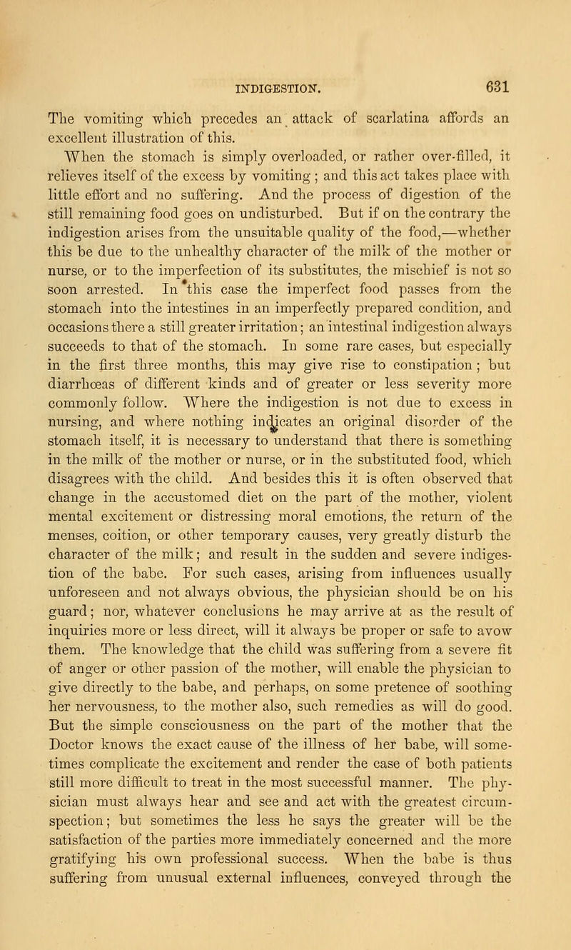 The vomiting which precedes an attack of scarlatina affords an excellent illustration of this. When the stomach is simply overloaded, or rather over-filled, it relieves itself of the excess by vomiting ; and this act takes place with little effort and no suffering. And the process of digestion of the still remaining food goes on undisturbed. But if on the contrary the indigestion arises from the unsuitable quality of the food,—whether this be due to the unhealthy character of the milk of the mother or nurse, or to the imperfection of its substitutes, the mischief is not so soon arrested. In this case the imperfect food passes from the stomach into the intestines in an imperfectly prepared condition, and occasions there a still greater irritation; an intestinal indigestion always succeeds to that of the stomach. In some rare cases, but especially in the first three months, this may give rise to constipation ; but diarrhoeas of different kinds and of greater or less severity more commonly follow. Where the indigestion is not due to excess in nursing, and where nothing indicates an original disorder of the stomach itself, it is necessary to understand that there is something in the milk of the mother or nurse, or in the substituted food, which disagrees with the child. And besides this it is often observed that change in the accustomed diet on the part of the mother, violent mental excitement or distressing moral emotions, the return of the menses, coition, or other temporary causes, very greatly disturb the character of the milk; and result in the sudden and severe indiges- tion of the babe. For such cases, arising from influences usually unforeseen and not always obvious, the physician should be on his guard; nor, whatever conclusions he may arrive at as the result of inquiries more or less direct, will it always be proper or safe to avow them. The knowledge that the child was suffering from a severe fit of anger or other passion of the mother, will enable the physician to give directly to the babe, and perhaps, on some pretence of soothing her nervousness, to the mother also, such remedies as will do good. But the simple consciousness on the part of the mother that the Doctor knows the exact cause of the illness of her babe, will some- times complicate the excitement and render the case of both patients still more difficult to treat in the most successful manner. The phy- sician must always hear and see and act with the greatest circum- spection ; but sometimes the less he says the greater will be the satisfaction of the parties more immediately concerned and the more gratifying his own professional success. When the babe is thus suffering from unusual external influences, conveyed through the