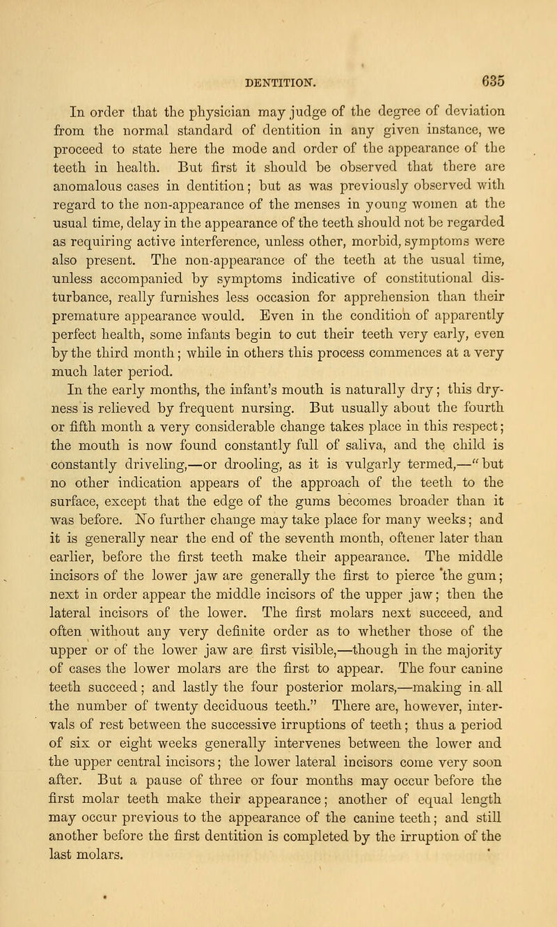 In order that the physician may judge of the degree of deviation from the normal standard of dentition in any given instance, we proceed to state here the mode and order of the appearance of the teeth in health. But first it should be observed that there are anomalous cases in dentition; but as was previously observed with regard to the non-appearance of the menses in young women at the usual time, delay in the appearance of the teeth should not be regarded as requiring active interference, unless other, morbid, symptoms were also present. The non-appearance of the teeth at the usual time, unless accompanied by symptoms indicative of constitutional dis- turbance, really furnishes less occasion for apprehension than their premature appearance would. Even in the condition of apparently perfect health, some infants begin to cut their teeth very early, even by the third month; while in others this process commences at a very much later period. In the early months, the infant's mouth is naturally dry; this dry- ness is relieved by frequent nursing. But usually about the fourth or fifth month a very considerable change takes place in this respect; the mouth is now found constantly full of saliva, and the child is constantly driveling,—or drooling, as it is vulgarly termed,— but no other indication appears of the approach of the teeth to the surface, except that the edge of the gums becomes broader than it was before. No further change may take place for many weeks; and it is generally near the end of the seventh month, oftener later than earlier, before the first teeth make their appearance. The middle incisors of the lower jaw are generally the first to pierce 'the gum; next in order appear the middle incisors of the upper jaw; then the lateral incisors of the lower. The first molars next succeed, and often without any very definite order as to whether those of the upper or of the lower jaw are first visible,—though in the majority of cases the lower molars are the first to appear. The four canine teeth succeed; and lastly the four posterior molars,—making in all the number of twenty deciduous teeth. There are, however, inter- vals of rest between the successive irruptions of teeth; thus a period of six or eight weeks generally intervenes between the lower and the upper central incisors; the lower lateral incisors come very soon after. But a pause of three or four months may occur before the first molar teeth make their appearance; another of equal length may occur previous to the appearance of the canine teeth; and still another before the first dentition is completed by the irruption of the last molars.