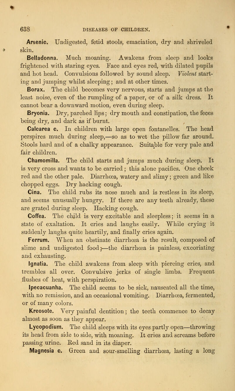 Arsenic. Undigested, fetid stools, emaciation, dry and shriveled skin. Belladonna. Much moaning. Awakens from sleep and looks frightened with staring eyes. Face and eyes red, with dilated pupils and hot head. Convulsions followed by sound sleep. Violent start- ing and jumping whilst sleeping ; and at other times. Borax. The child becomes very nervous, starts and jumps at the least noise, even of the rumpling of a paper, or of a silk dress. It cannot bear a downward motion, even during sleep. Bryonia. Dry, parched lips; dry mouth and constipation, the feces being dry, and dark as if burnt. Calcarea c. In children with large open fontanelles. The head perspires much during sleep,—so as to wet the pillow far around. Stools hard and of a chalky appearance. Suitable for very pale and fair children. Chamomilla. The child starts and jumps much during sleep. It is very cross and wants to be carried ; this alone pacifies. One cheek red and the other pale. Diarrhoea, watery and slimy; green and like chopped eggs. Dry hacking cough. Cina. The child rubs its nose much and is restless in its sleep, and seems unusually hungry. If there are any teeth already, these are grated during sleep. Hacking cough. Coffea. The child is very excitable and sleepless; it seems in a state of exaltation. It cries and laughs easily. While crying it suddenly laughs quite heartily, and finally cries again. Ferrum. When an obstinate diarrhoea is the result, composed of slime and undigested food;.—the diarrhoea is painless, excoriating and exhausting. Ignatia. The child awakens from sleep with piercing cries, and trembles all over. Convulsive jerks of single limbs. Frequent flushes of heat, with perspiration. Ipecacuanha. The child seems to be sick, nauseated all the time, with no remission, and an occasional vomiting. Diarrhoea, fermented, or of many colors. Kreosote. Very painful dentition; the teeth commence to decay almost as soon as they appear. Lycopodium. The child sleeps with its eyes partly open—throwing its head from side to side, with moaning. It cries and screams before passing urine. Eed sand in its diaper. Magnesia c. Green and sour-smelling diarrhoea, lasting a long