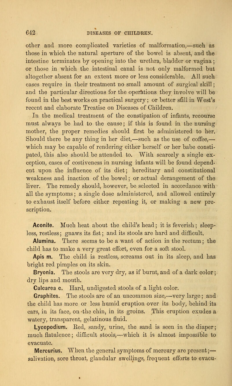 other and more complicated varieties of malformation,—such as those in which the natural aperture of the bowel is absent, and the intestine terminates by opening into the urethra, bladder or vagina ; or those in which the intestinal canal is not only malformed but altogether absent for an extent more or less considerable. All such cases require in their treatment no small amount of surgical skill; and the particular directions for the operations they involve will be found in the best works on practical surgery; or better still in West's recent and elaborate Treatise on Diseases of Children. In the medical treatment of the constipation of infants, recourse must always be had to the cause; if this is found in the nursing mother, the proper remedies should first be administered to her. Should there be any thing in her diet,—such as the use of coffee,— which may be capable of rendering either herself or her babe consti- pated, this also should be attended to. With scarcely a single ex- ception, cases of costiveness in nursing infants will be found depend- ent upon the influence of its diet; hereditary and constitutional weakness and inaction of the bowel; or actual derangement of the liver. The remedy should, however, be selected in accordance with all the symptoms; a single dose administered, and allowed entirely to exhaust itself before either repeating it, or making a new pre- scription. Aconite. Much heat about the child's head; it is feverish; sleep- less, restless; gnaws its fist; and its stools are hard and difficult. Alumina. There seems to be a want of action in the rectum; the child has to make a very great effort, even for a soft stool. Apis m. The child is restless, screams out in its sleep, and has bright red pimples on its skin. Bryonia. The stools are very dry, as if burnt, and of a dark color; dry lips and mouth. Calcarea c. Hard, undigested stools of a light color. Graphites. The stools are of an uncommon size,—very large; and the child has more or less humid eruption over its body, behind its ears, in its face, on-the chin, in its groins. This eruption exudes a watery, transparent, gelatinous fluid. Lycopodium. Eed, sandy, urine, the sand is seen in the diaper; much flatulence; difficult stools,—which it is almost impossible to evacuate. Mercurius. When the general symptoms of mercury are present;— salivation, sore throat, glandular swellings, frequent efforts to evacu-