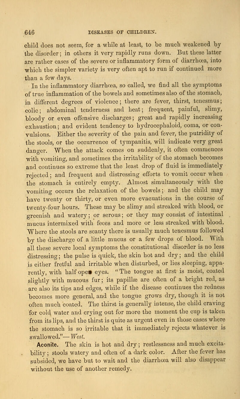 child does not seem, for a while at least, to be much weakened by the disorder; in others it very rapidly runs down. But these latter are rather cases of the severe or inflammatory form of diarrhoea, into which the simpler variety is very often apt to run if continued more than a few days. In the inflammatory diarrhoea, so called, we find all the symptoms of true inflammation of the bowels and sometimes also of the stomach, in different degrees of violence; there are fever, thirst, tenesmus; colic; abdominal tenderness and heat; frequent, painful, slimy, bloody or even offensive discharges; great and rapidly increasing exhaustion; and evident tendency to hydrocephaloid, coma, or con- vulsions. Either the severity of the pain and fever, the putridity of the stools, or the occurrence of tympanitis, will indicate very great danger. When the attack comes on suddenly, it often commences with vomiting, and sometimes the irritability of the stomach becomes and continues so extreme that the least drop of fluid is immediately rejected; and frequent and distressing efforts to vomit occur when the stomach is entirely empty. Almost simultaneously with the vomiting occurs the relaxation of the bowels; and the child may have twenty or thirty, or even more evacuations in the course of twenty-four hours. These may be slimy and streaked with blood, or greenish and watery; or serous; or they may consist of intestinal mucus intermixed with feces and more or less streaked with blood. Where the stools are scanty there is usually much tenesmus followed by the discharge of a little mucus or a few drops of blood. With all these severe local symptoms the constitutional disorder is no less distressing; the pulse is quick, the skin hot and dry; and the child is either fretful and irritable when disturbed, or lies sleeping, appa- rently, with half ope* eyes. The tongue at first is moist, coated slightly with mucous fur; its papillae are often of a bright red, as are also its tips and edges, while if the disease continues the redness becomes more general, and the tongue grows dry, though it is not often much coated. The thirst is generally intense, the child craving for cold water and crying out for more the moment the cup is taken from its lips, and the thirst is quite as urgent even in those cases where the stomach is so irritable that it immediately rejects whatever is swallowed.— West. Aconite. The skin is hot and dry; restlessness and much excita- bility ; stools watery and often of a dark color. After the fever has subsided, we have but to wait and the diarrhoea will also disappear without the use of another remedy.