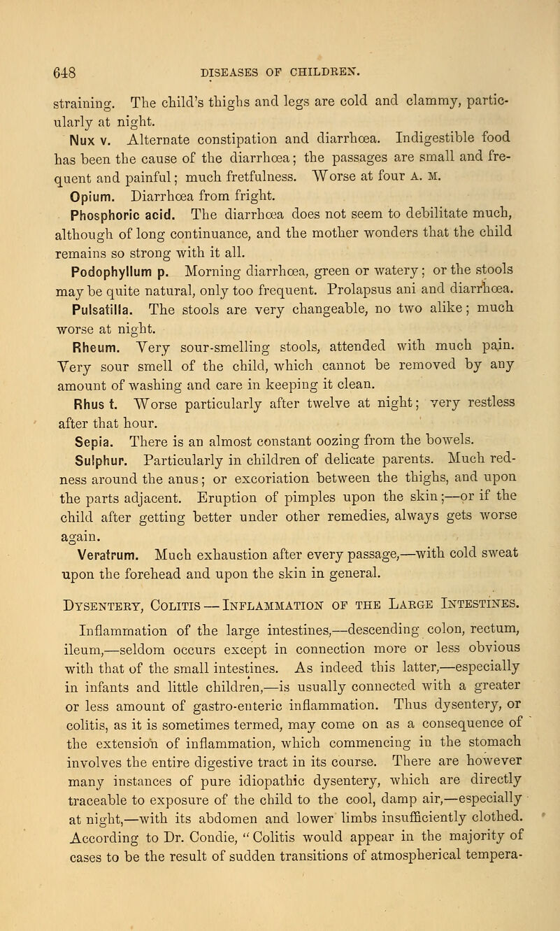 straining. The child's thighs and legs are cold and clammy, partic- ularly at night. Mux v. Alternate constipation and diarrhoea. Indigestible food has been the cause of the diarrhoea; the passages are small and fre- quent and painful; much fretfulness. Worse at four A. M. Opium. Diarrhoea from fright. Phosphoric acid. The diarrhoea does not seem to debilitate much, although of long continuance, and the mother wonders that the child remains so strong with it all. Podophyllum p. Morning diarrhoea, green or watery; or the stools may be quite natural, only too frequent. Prolapsus ani and diarrhoea. Pulsatilla. The stools are very changeable, no two alike; much, worse at night. Rheum. Yery sour-smelling stools, attended with much pajn. Yery sour smell of the child, which cannot be removed by any amount of washing and care in keeping it clean. Rhus t. Worse particularly after twelve at night; very restless after that hour. Sepia. There is an almost constant oozing from the bowels. Sulphur. Particularly in children of delicate parents. Much red- ness around the anus; or excoriation between the thighs, and upon the parts adjacent. Eruption of pimples upon the skin;—or if the child after getting better under other remedies, always gets worse again. Veratrum. Much exhaustion after every passage,—with cold sweat upon the forehead and upon the skin in general. Dysentery, Colitis — Inflammation; of the Large Intestines. Inflammation of the large intestines,—descending colon, rectum, ileum,—seldom occurs except in connection more or less obvious with that of the small intestines. As indeed this latter,—especially in infants and little children,—is usually connected with a greater or less amount of gastro-enteric inflammation. Thus dysentery, or colitis, as it is sometimes termed, may come on as a consequence of the extension of inflammation, which commencing in the stomach involves the entire digestive tract in its course. There are however many instances of pure idiopathic dysentery, which are directly traceable to exposure of the child to the cool, damp air,—especially at night,—with its abdomen and lower limbs insufficiently clothed. According to Dr. Condie,  Colitis would appear in the majority of cases to be the result of sudden transitions of atmospherical tempera-