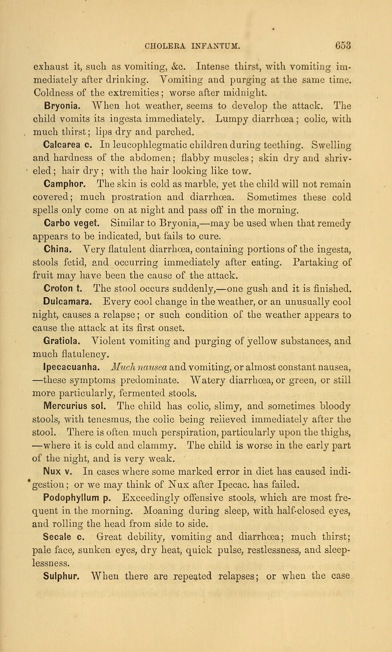 exhaust it, such as vomiting, &c. Intense thirst, with vomiting im- mediately after drinking. Vomiting and purging at the same time. Coldness of the extremities; worse after midnight. Bryonia. When hot weather, seems to develop the attack. The child vomits its ingesta immediately. Lumpy diarrhoea; colic, with much thirst; lips dry and parched. Calcarea c. In leucophlegmatic children during teething. Swelling and hardness of the abdomen; flabby muscles; skin dry and shriv- eled ; hair dry; with the hair looking like tow. Camphor. The skin is cold as marble, yet the child will not remain covered; much prostration and diarrhoea. Sometimes these cold spells only come on at night and pass off in the morning. Carbo veget. Similar to Bryonia,—may be used when that remedy appears to be indicated, but fails to cure. China. Very flatulent diarrhoea, containing portions of the ingesta, stools fetid, and occurring immediately after eating. Partaking of fruit may have been the cause of the attack. Croton t. The stool occurs suddenly,—one gush and it is finished. Dulcamara. Every cool change in the weather, or an unusually cool night, causes a relapse; or such condition of the weather appears to cause the attack at its first onset. Gratiola. Violent vomiting and purging of yellow substances, and much flatulency. Ipecacuanha. Much nausea and vomiting, or almost constant nausea, —these symptoms predominate. Watery diarrhoea, or green, or still more particularly, fermented stools. Mercurius sol. The child has colic, slimy, and sometimes bloody stools, with tenesmus, the colic being relieved immediately after the stool. There is often much perspiration, particularly upon the thighs, —where it is cold and clammy. The child is worse in the early part of the night, and is very weak. Mux v. In cases where some marked error in diet has caused indi- ' gestion; or we may think of Nux after Ipecac, has failed. Podophyllum p. Exceedingly offensive stools, which are most fre- quent in the morning. Moaning during sleep, with half-closed eyes, and rolling the head from side to side. Secale c. Great debility, vomiting and diarrhoea; much thirst; pale face, sunken eyes, dry heat, quick pulse, restlessness, and sleep- lessness. Sulphur. When there are repeated relapses; or when the case