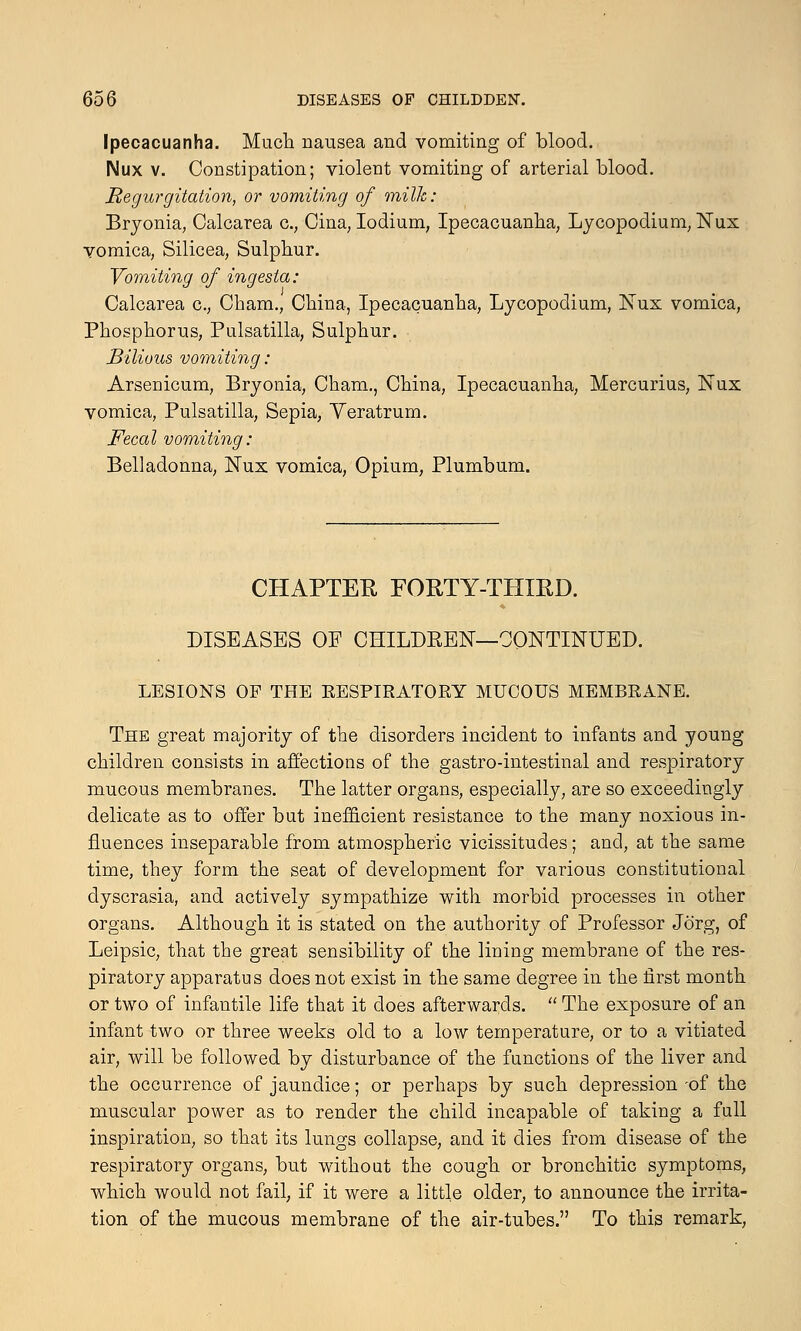 Ipecacuanha. Much nausea and vomiting of blood. Nux v. Constipation; violent vomiting of arterial blood. Regurgitation, or vomiting of milk: Bryonia, Calcarea c.; Cina, Iodium, Ipecacuanha, Lycopodium, Nux vomica, Silicea, Sulphur. Vomiting of ingesta: Calcarea c, Cham., China, Ipecacuanha, Lycopodium, Nux vomica, Phosphorus, Pulsatilla, Sulphur. Bilious vomiting: Arsenicum, Bryonia, Cham., China, Ipecacuanha, Mercurius, Nux vomica, Pulsatilla, Sepia, Yeratrum. Fecal vomiting: Belladonna, Nux vomica, Opium, Plumbum. CHAPTER FORTY-THIRD. DISEASES OF CHILDREN—CONTINUED. LESIONS OF THE EESPIRATOEY MUCOUS MEMBRANE. The great majority of the disorders incident to infants and young children consists in affections of the gastro-intestinal and respiratory mucous membranes. The latter organs, especially, are so exceedingly delicate as to offer but inefficient resistance to the many noxious in- fluences inseparable from atmospheric vicissitudes; and, at the same time, they form the seat of development for various constitutional dyscrasia, and actively sympathize with morbid processes in other organs. Although it is stated on the authority of Professor Jorg, of Leipsic, that the great sensibility of the lining membrane of the res- piratory apparatus does not exist in the same degree in the first month or two of infantile life that it does afterwards.  The exposure of an infant two or three weeks old to a low temperature, or to a vitiated air, will be followed by disturbance of the functions of the liver and the occurrence of jaundice; or perhaps by such depression -of the muscular power as to render the child incapable of taking a full inspiration, so that its lungs collapse, and it dies from disease of the respiratory organs, but without the cough or bronchitic symptoms, which would not fail, if it were a little older, to announce the irrita- tion of the mucous membrane of the air-tubes. To this remark,