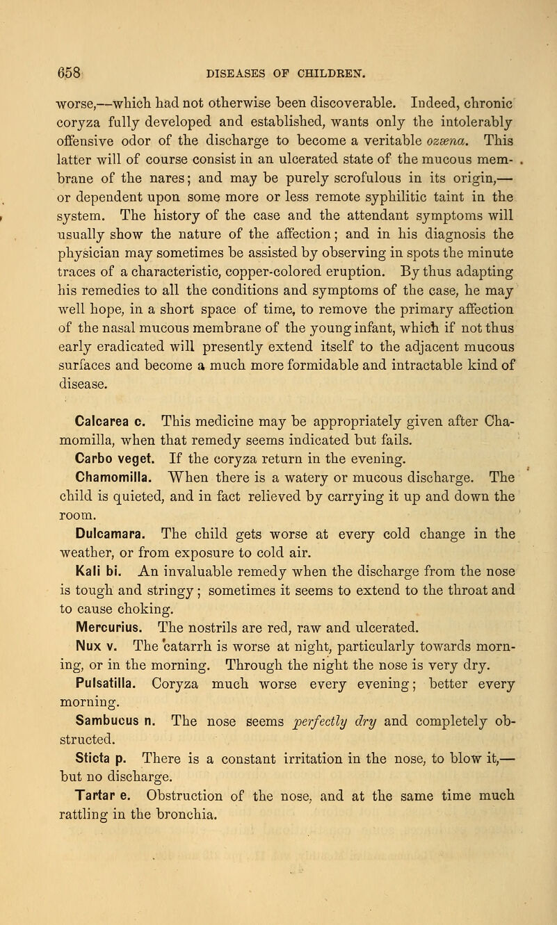 worse,—which had not otherwise been discoverable. Indeed, chronic coryza fully developed and established, wants only the intolerably offensive odor of the discharge to become a veritable ozsena. This latter will of course consist in an ulcerated state of the mucous mem- brane of the nares; and may be purely scrofulous in its origin,— or dependent upon some more or less remote syphilitic taint in the system. The history of the case and the attendant symptoms will usually show the nature of the affection; and in his diagnosis the physician may sometimes be assisted by observing in spots the minute traces of a characteristic, copper-colored eruption. By thus adapting his remedies to all the conditions and symptoms of the case, he may well hope, in a short space of time, to remove the primary affection of the nasal mucous membrane of the young infant, which if not thus early eradicated will presently extend itself to the adjacent mucous surfaces and become a much more formidable and intractable kind of disease. Calcarea c. This medicine may be appropriately given after Cha- momilla, when that remedy seems indicated but fails. Carbo veget. If the coryza return in the evening. Chamomilla. When there is a watery or mucous discharge. The child is quieted, and in fact relieved by carrying it up and down the room. Dulcamara. The child gets worse at every cold change in the weather, or from exposure to cold air. Kali bi. An invaluable remedy when the discharge from the nose is tough and stringy; sometimes it seems to extend to the throat and to cause choking. Mercurius. The nostrils are red, raw and ulcerated. Nux v. The catarrh is worse at night, particularly towards morn- ing, or in the morning. Through the night the nose is very dry. Pulsatilla. Coryza much worse every evening; better every morning. Sambucus n. The nose seems perfectly dry and completely ob- structed. Sticta p. There is a constant irritation in the nose, to blow it,— but no discharge. Tartar e. Obstruction of the nose, and at the same time much rattling in the bronchia.