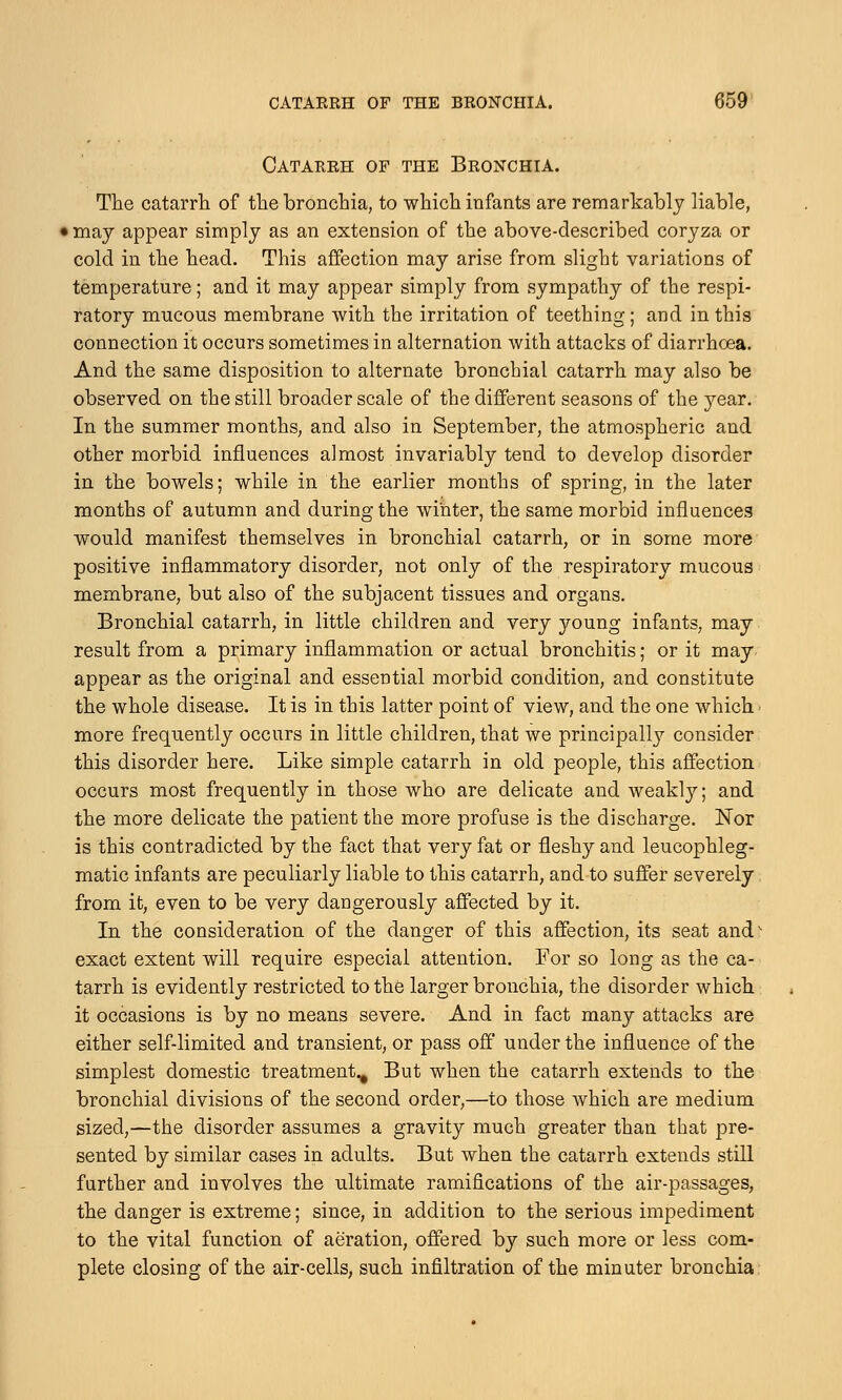 Catarrh op the Bronchia. The catarrh of the bronchia, to which infants are remarkably liable, < may appear simply as an extension of the above-described coryza or cold in the head. This affection may arise from slight variations of temperature; and it may appear simply from sympathy of the respi- ratory mucous membrane with the irritation of teething; and in this connection it occurs sometimes in alternation with attacks of diarrhoea. And the same disposition to alternate bronchial catarrh may also be observed on the still broader scale of the different seasons of the year. In the summer months, and also in September, the atmospheric and other morbid influences almost invariably tend to develop disorder in the bowels; while in the earlier months of spring, in the later months of autumn and during the winter, the same morbid influences would manifest themselves in bronchial catarrh, or in some more positive inflammatory disorder, not only of the respiratory mucous membrane, but also of the subjacent tissues and organs. Bronchial catarrh, in little children and very young infants, may result from a primary inflammation or actual bronchitis; or it may appear as the original and essential morbid condition, and constitute the whole disease. It is in this latter point of view, and the one which • more frequently occurs in little children, that we principally consider this disorder here. Like simple catarrh in old people, this affection occurs most frequently in those who are delicate and weakly; and the more delicate the patient the more profuse is the discharge. Nor is this contradicted by the fact that very fat or fleshy and leucophleg- matic infants are peculiarly liable to this catarrh, and to suffer severely from it, even to be very dangerously affected by it. In the consideration of the danger of this affection, its seat and' exact extent will require especial attention. For so long as the ca- tarrh is evidently restricted to the larger bronchia, the disorder which it occasions is by no means severe. And in fact many attacks are either self-limited and transient, or pass off under the influence of the simplest domestic treatment^ But when the catarrh extends to the bronchial divisions of the second order,—to those which are medium sized,—the disorder assumes a gravity much greater than that pre- sented by similar cases in adults. But when the catarrh extends still further and involves the ultimate ramifications of the air-passages, the danger is extreme; since, in addition to the serious impediment to the vital function of aeration, offered by such more or less com- plete closing of the air-cells, such infiltration of the minuter bronchia