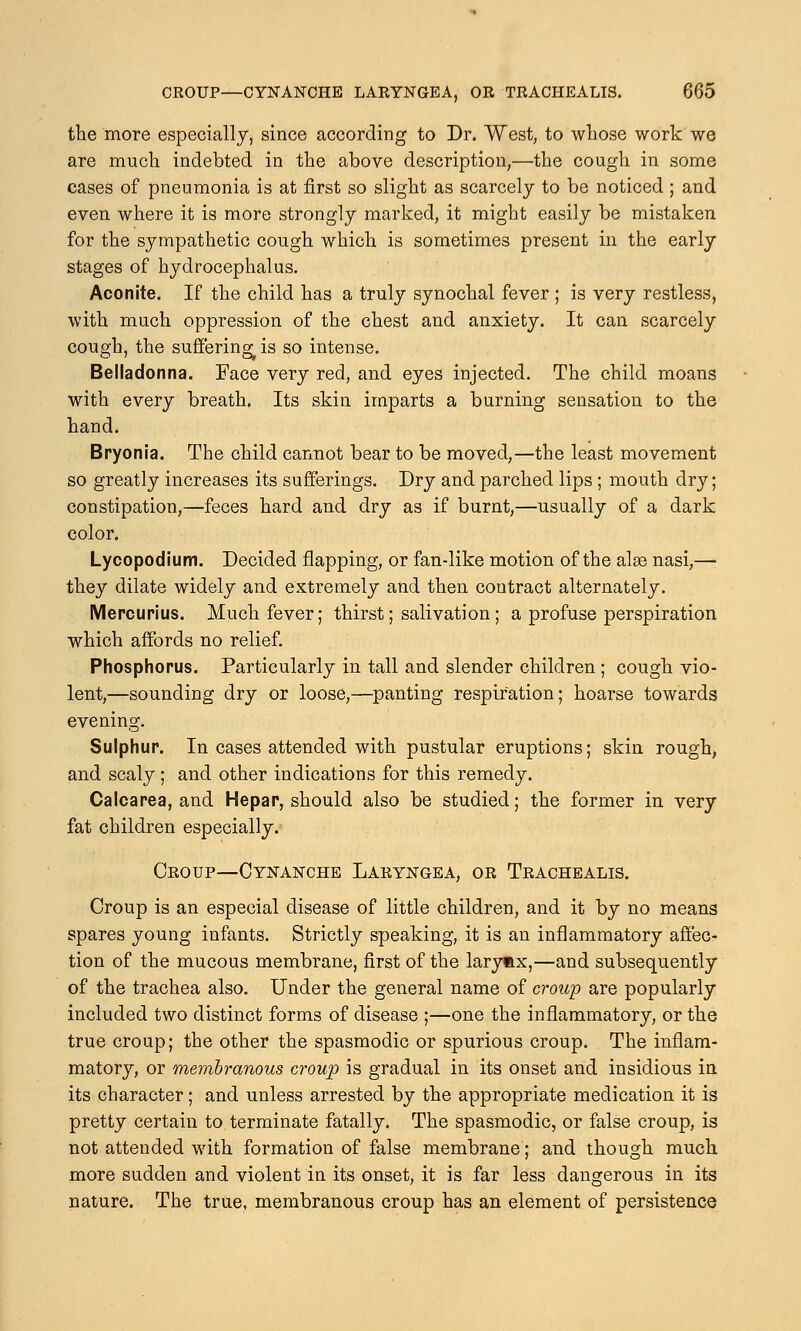 the more especially, since according to Dr. West, to whose work we are much indebted in the above description,—the cough in some cases of pneumonia is at first so slight as scarcely to be noticed ; and even where it is more strongly marked, it might easily be mistaken for the sympathetic cough which is sometimes present in the early stages of hydrocephalus. Aconite. If the child has a truly synochal fever ; is very restless, with much oppression of the chest and anxiety. It can scarcely cough, the suffering^ is so intense. Belladonna. Face very red, and eyes injected. The child moans with every breath. Its skin imparts a burning sensation to the hand. Bryonia. The child cannot bear to be moved,—the least movement so greatly increases its sufferings. Dry and parched lips ; mouth dry; constipation,—feces hard and dry as if burnt,—usually of a dark color. Lycopodium. Decided flapping, or fan-like motion of the alas nasi,— they dilate widely and extremely and then contract alternately. Mercurius. Much fever; thirst; salivation; a profuse perspiration which affords no relief. Phosphorus. Particularly in tall and slender children ; cough vio- lent,—sounding dry or loose,—panting respiration; hoarse towards evening. Sulphur. In cases attended with pustular eruptions; skin rough, and scaly ; and other indications for this remedy. Calcarea, and Hepar, should also be studied; the former in very fat children especially. Croup—Cynanche Laryngea, or Trachealis. Croup is an especial disease of little children, and it by no means spares young infants. Strictly speaking, it is an inflammatory affec- tion of the mucous membrane, first of the larynx,—and subsequently of the trachea also. Under the general name of croup are popularly included two distinct forms of disease ;—one the inflammatory, or the true croup; the other the spasmodic or spurious croup. The inflam- matory, or membranous croup is gradual in its onset and insidious in its character; and unless arrested by the appropriate medication it is pretty certain to terminate fatally. The spasmodic, or false croup, is not attended with formation of false membrane; and though much more sudden and violent in its onset, it is far less dangerous in its nature. The true, membranous croup has an element of persistence