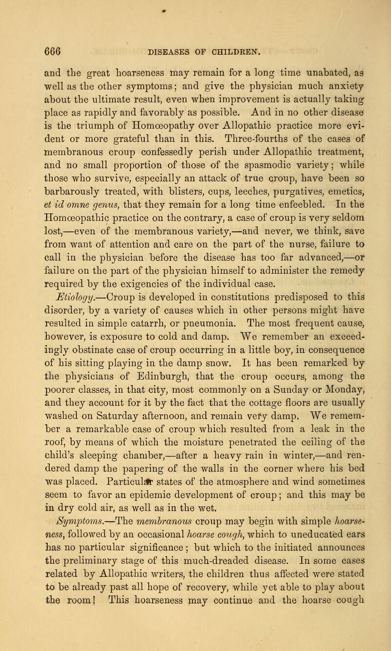 and the great hoarseness may remain for a long time unabated, as well as the other symptoms; and give the physician much anxiety about the ultimate result, even when improvement is actually taking place as rapidly and favorably as possible. And in no other disease is the triumph of Homoeopathy over Allopathic practice more evi- dent or more grateful than in this. Three-fourths of the cases of membranous croup confessedly perish under Allopathic treatment, and no small proportion of those of the spasmodic variety; while those who survive, especially an attack of true croup, have been so barbarously treated, with blisters, cups, leeches, purgatives, emetics, et id omne genus, that they remain for a long time enfeebled. In the Homoeopathic practice on the contrary, a case of croup is very seldom lost,—even of the membranous variety,—and never, we think, save from want of attention and care on the part of the nurse, failure to call in the physician before the disease has too far advanced,—or failure on the part of the physician himself to administer the remedy required by the exigencies of the individual case. Etiology.—Croup is developed in constitutions predisposed to this disorder, by a variety of causes which in other persons might have resulted in simple catarrh, or pneumonia. The most frequent cause, however, is exposure to cold and damp. We remember an exceed- ingly obstinate case of croup occurring in a little boy, in consequence of his sitting playing in the damp snow. It has been remarked by the physicians of Edinburgh, that the croup occurs, among the poorer classes, in that city, most commonly on a Sunday or Monday, and they account for it by the fact that the cottage floors are usually washed on Saturday afternoon, and remain very damp. We remem- ber a remarkable case of croup which resulted from a leak in the roof, by means of which the moisture penetrated the ceiling of the child's sleeping chamber,—after a heavy rain in winter,—and ren- dered damp the papering of the walls in the corner where his bed was placed. Particular states of the atmosphere and wind sometimes seem to favor an epidemic development of croup; and this may be in dry cold air, as well as in the wet. Symptoms.—The membranous croup may begin with simple hoarse- ness, followed by an occasional hoarse cough, which to uneducated ears has no particular significance ; but which to the initiated announces the preliminary stage of this much-dreaded disease. In some cases related by Allopathic writers, the children thus affected were stated to be already past all hope of recovery, while yet able to play about the room! This hoarseness may continue and the hoarse cough