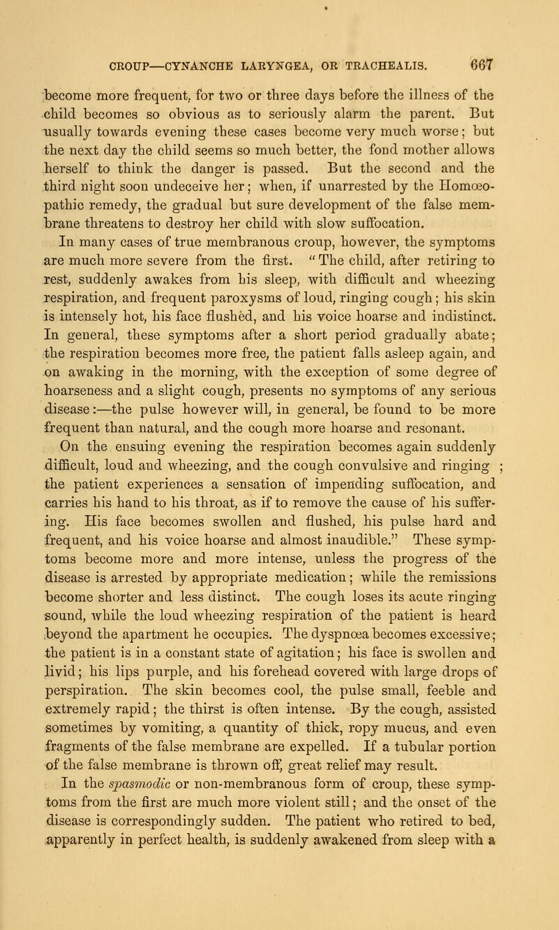 become more frequent, for two or three days before the illness of the child becomes so obvious as to seriously alarm the parent. But usually towards evening these cases become very much worse; but the next day the child seems so much better, the fond mother allows herself to think the danger is passed. But the second and the third night soon undeceive her; when, if unarrested by the Homoeo- pathic remedy, the gradual but sure development of the false mem- brane threatens to destroy her child with slow suffocation. In many cases of true membranous croup, however, the symptoms are much more severe from the first.  The child, after retiring to rest, suddenly awakes from his sleep, with difficult and wheezing respiration, and frequent paroxysms of loud, ringing cough; his skin is intensely hot, his face flushed, and his voice hoarse and indistinct. In general, these symptoms after a short period gradually abate; the respiration becomes more free, the patient falls asleep again, and on awaking in the morning, with the exception of some degree of hoarseness and a slight cough, presents no symptoms of any serious disease:—the pulse however will, in general, be found to be more frequent than natural, and the cough more hoarse and resonant. On the ensuing evening the respiration becomes again suddenly difficult, loud and wheezing, and the cough convulsive and ringing ; the patient experiences a sensation of impending suffocation, and carries his hand to his throat, as if to remove the cause of his suffer- ing. His face becomes swollen and flushed, his pulse hard and frequent, and his voice hoarse and almost inaudible. These symp- toms become more and more intense, unless the progress of the disease is arrested by appropriate medication; while the remissions become shorter and less distinct. The cough loses its acute ringing sound, while the loud wheezing respiration of the patient is heard beyond the apartment he occupies. The dyspnoea becomes excessive; the patient is in a constant state of agitation; his face is swollen and livid; his lips purple, and his forehead covered with large drops of perspiration. The skin becomes cool, the pulse small, feeble and extremely rapid; the thirst is often intense. By the cough, assisted sometimes by vomiting, a quantity of thick, ropy mucus, and even fragments of the false membrane are expelled. If a tubular portion of the false membrane is thrown off, great relief may result. In the spasmodic or non-membranous form of croup, these symp- toms from the first are much more violent still; and the onset of the disease is correspondingly sudden. The patient who retired to bed, apparently in perfect health, is suddenly awakened from sleep with a