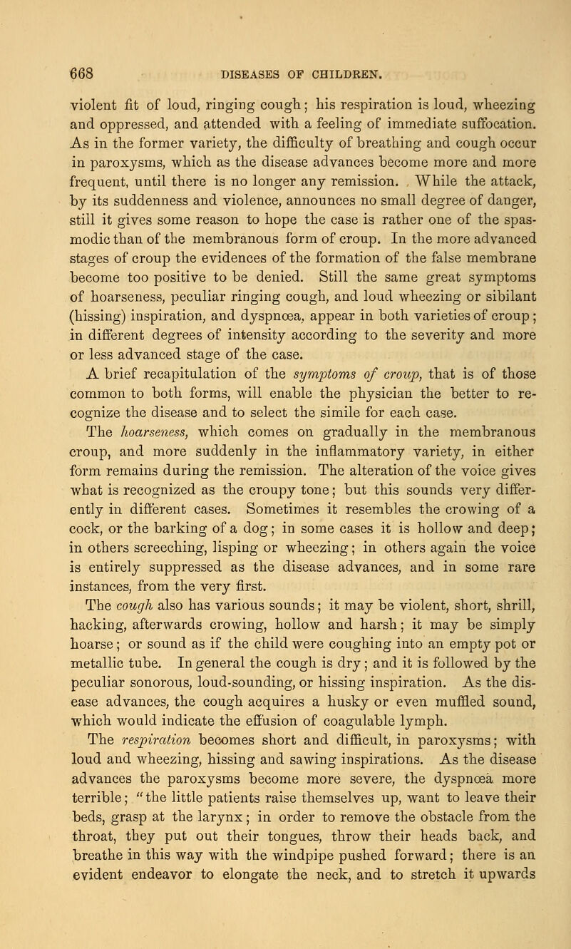 violent fit of loud, ringing cough; his respiration is loud, wheezing and oppressed, and attended with a feeling of immediate suffocation. As in the former variety, the difficulty of breathing and cough occur in paroxysms, which as the disease advances become more and more frequent, until there is no longer any remission. While the attack, by its suddenness and violence, announces no small degree of danger, still it gives some reason to hope the case is rather one of the spas- modic than of the membranous form of croup. In the more advanced stages of croup the evidences of the formation of the false membrane become too positive to be denied. Still the same great symptoms of hoarseness, peculiar ringing cough, and loud wheezing or sibilant (hissing) inspiration, and dyspnoea, appear in both varieties of croup; in different degrees of intensity according to the severity and more or less advanced stage of the case. A brief recapitulation of the symptoms of croup, that is of those common to both forms, will enable the physician the better to re- cognize the disease and to select the simile for each case. The hoarseness, which comes on gradually in the membranous croup, and more suddenly in the inflammatory variety, in either form remains during the remission. The alteration of the voice gives what is recognized as the croupy tone; but this sounds very differ- ently in different cases. Sometimes it resembles the crowing of a cock, or the barking of a dog; in some cases it is hollow and deep; in others screeching, lisping or wheezing; in others again the voice is entirely suppressed as the disease advances, and in some rare instances, from the very first. The cough also has various sounds; it may be violent, short, shrill, hacking, afterwards crowing, hollow and harsh; it may be simply hoarse; or sound as if the child were coughing into an empty pot or metallic tube. In general the cough is dry; and it is followed by the peculiar sonorous, loud-sounding, or hissing inspiration. As the dis- ease advances, the cough acquires a husky or even muffled sound, which would indicate the effusion of coagulable lymph. The respiration becomes short and difficult, in paroxysms; with loud and wheezing, hissing and sawing inspirations. As the disease advances the paroxysms become more severe, the dyspnoea more terrible;  the little patients raise themselves up, want to leave their beds, grasp at the larynx; in order to remove the obstacle from the throat, they put out their tongues, throw their heads back, and breathe in this way with the windpipe pushed forward; there is an evident endeavor to elongate the neck, and to stretch it upwards