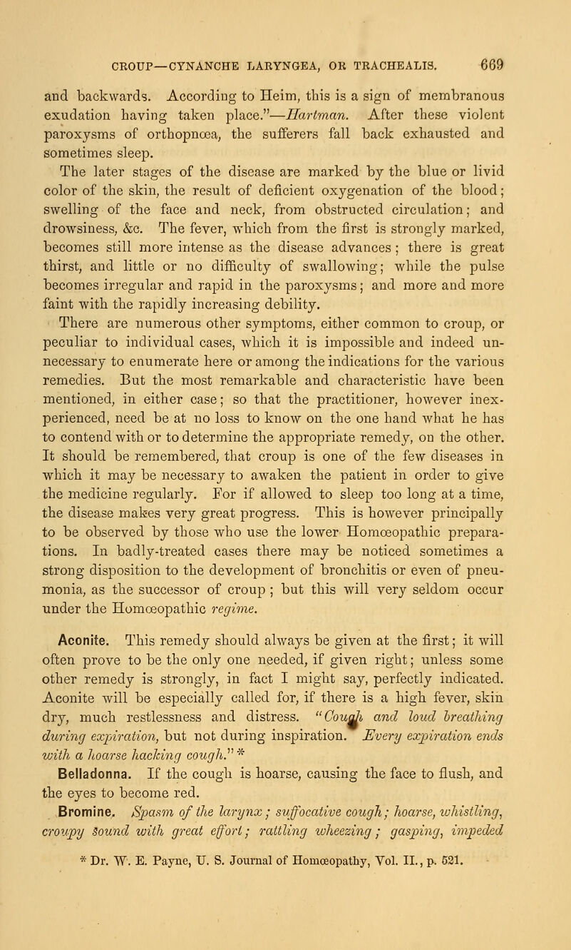 and backwards. According to Heim, this is a sign of membranous exudation having taken place.—Hartman. After these violent paroxysms of orthopnoea, the sufferers fall back exhausted and sometimes sleep. The later stages of the disease are marked by the blue or livid color of the skin, the result of deficient oxygenation of the blood; swelling of the face and neck, from obstructed circulation; and drowsiness, &c. The fever, which from the first is strongly marked, becomes still more intense as the disease advances; there is great thirst, and little or no difficulty of swallowing; while the pulse becomes irregular and rapid in the paroxysms; and more and more faint with the rapidly increasing debility. There are numerous other symptoms, either common to croup, or peculiar to individual cases, which it is impossible and indeed un- necessary to enumerate here or among the indications for the various remedies. But the most remarkable and characteristic have been mentioned, in either case; so that the practitioner, however inex- perienced, need be at no loss to know on the one hand what he has to contend with or to determine the appropriate remedy, on the other. It should be remembered, that croup is one of the few diseases in which it may be necessary to awaken the patient in order to give the medicine regularly. For if allowed to sleep too long at a time, the disease makes very great progress. This is however principally to be observed by those who use the lower Homoeopathic prepara- tions. In badly-treated cases there may be noticed sometimes a strong disposition to the development of bronchitis or even of pneu- monia, as the successor of croup ; but this will very seldom occur under the Homoeopathic regime. Aconite. This remedy should always be given at the first; it will often prove to be the only one needed, if given right; unless some other remedy is strongly, in fact I might say, perfectly indicated. Aconite will be especially called for, if there is a high fever, skin dry, much restlessness and distress. Cough and loud breathing during expiration, but not during inspiration. Every expiration ends with a hoarse hacking cough. * Belladonna. If the cough is hoarse, causing the face to flush, and the eyes to become red. Bromine. /Spasm of the larynx; suffocative cough; hoarse, whistling, croupy Sound with great effort; rattling wheezing; gasping, impeded * Dr. W. E. Payne, U. S. Journal of Homoeopathy, Vol. II., p. 521.