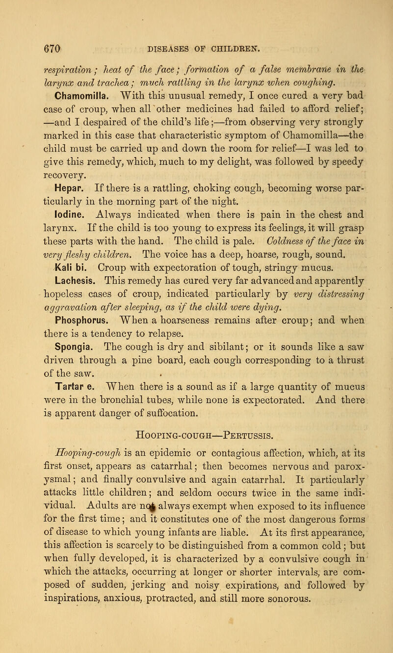 respiration ; heat of the face; formation of a false membrane in the larynx and trachea; much rattling in the larynx when coughing. Chamomilla. With this unusual remedy, I once cured a very bad case of croup, when all other medicines had failed to afford relief; —and I despaired of the child's life;—from observing very strongly marked in this case that characteristic symptom of Chamomilla—the child must be carried up and down the room for relief—I was led to give this remedy, which, much to my delight, was followed by speedy recovery. Hepar. If there is a rattling, choking cough, becoming worse par- ticularly in the morning part of the night. Iodine. Always indicated when there is pain in the chest and larynx. If the child is too young to express its feelings, it will grasp these parts with the hand. The child is pale. Coldness of the face in very fleshy children. The voice has a deep, hoarse, rough, sound. Kali bi. Croup with expectoration of tough, stringy mucus. Lachesis. This remedy has cured very far advanced and apparently hopeless cases of croup, indicated particularly by very distressing aggravation after sleeping, as if the child were dying. Phosphorus. When a hoarseness remains after croup; and when there is a tendency to relapse. Spongia. The cough is dry and sibilant; or it sounds like a saw driven through a pine board, each cough corresponding to a thrust of the saw. Tartar e. When there is a sound as if a large quantity of mucus were in the bronchial tubes, while none is expectorated. And there is apparent danger of suffocation. Hooping-cough—Pertussis. Hooping-cough is an epidemic or contagious affection, which, at its first onset, appears as catarrhal; then becomes nervous and parox- ysmal ; and finally convulsive and again catarrhal. It particularly attacks little children; and seldom occurs twice in the same indi- vidual. Adults are nq| always exempt when exposed to its influence for the first time; and it constitutes one of the most dangerous forms of disease to which young infants are liable. At its first appearance, this affection is scarcely to be distinguished from a common cold; but when fully developed, it is characterized by a convulsive cough in which the attacks, occurring at longer or shorter intervals, are com- posed of sudden, jerking and noisy expirations, and followed by inspirations, anxious, protracted, and still more sonorous.