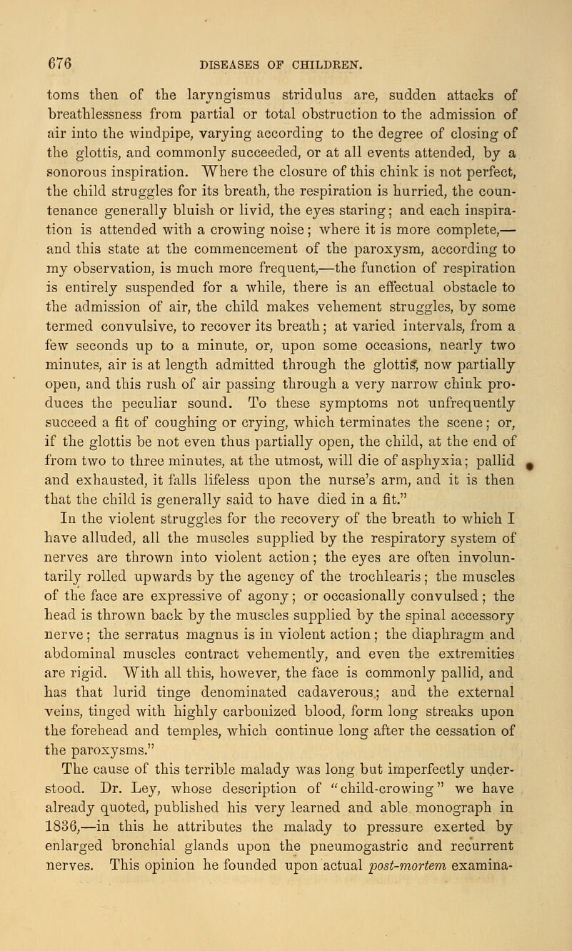 toms then of the laryngismus stridulus are, sudden attacks of breathlessness from partial or total obstruction to the admission of air into the windpipe, varying according to the degree of closing of the glottis, and commonly succeeded, or at all events attended, by a sonorous inspiration. Where the closure of this chink is not perfect, the child struggles for its breath, the respiration is hurried, the coun- tenance generally bluish or livid, the eyes staring; and each inspira- tion is attended with a crowing noise; where it is more complete,— and this state at the commencement of the paroxysm, according to my observation, is much more frequent,—the function of respiration is entirely suspended for a while, there is an effectual obstacle to the admission of air, the child makes vehement struggles, by some termed convulsive, to recover its breath; at varied intervals, from a few seconds up to a minute, or, upon some occasions, nearly two minutes, air is at length admitted through the glottis; now partially open, and this rush of air passing through a very narrow chink pro- duces the peculiar sonnd. To these symptoms not unfrequently succeed a fit of coughing or crying, which terminates the scene ; or, if the glottis be not even thus partially open, the child, at the end of from two to three minutes, at the utmost, will die of asphyxia; pallid and exhausted, it falls lifeless apon the nurse's arm, and it is then that the child is generally said to have died in a fit. In the violent struggles for the recovery of the breath to which I have alluded, all the muscles supplied by the respiratory system of nerves are thrown into violent action; the eyes are often involun- tarily rolled upwards by the agency of the trochlearis; the muscles of the face are expressive of agony; or occasionally convulsed; the head is thrown back by the muscles supplied by the spinal accessory nerve; the serratus magnus is in violent action; the diaphragm and abdominal muscles contract vehemently, and even the extremities are rigid. With all this, however, the face is commonly pallid, and has that lurid tinge denominated cadaverous.; and the external veins, tinged with highly carbonized blood, form long streaks upon the forehead and temples, which continue long after the cessation of the paroxysms. The cause of this terrible malady was long but imperfectly under- stood. Dr. Ley, whose description of  child-crowing we have already quoted, published his very learned and able monograph in 1836,—in this he attributes the malady to pressure exerted by enlarged bronchial glands upon the pneumogastric and recurrent nerves. This opinion he founded upon actual post-mortem examina-