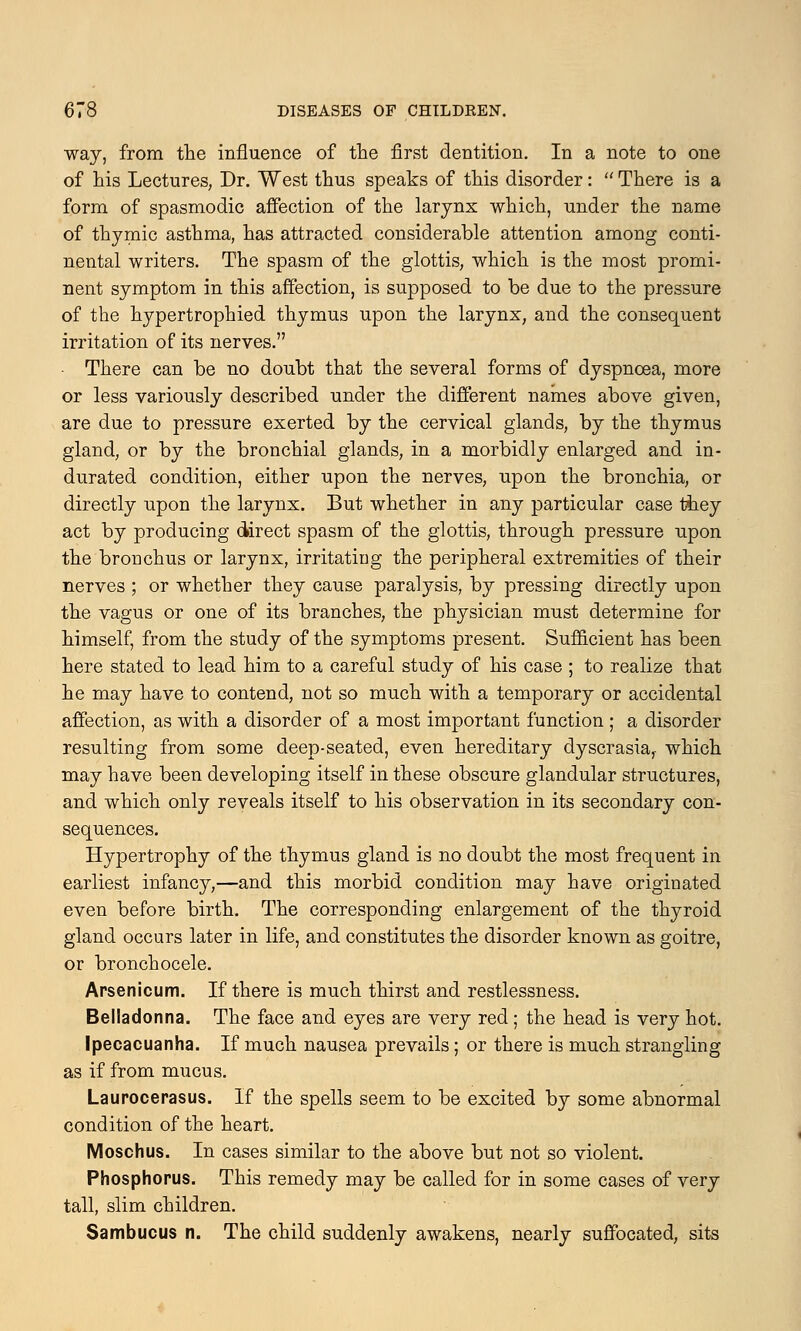 way, from the influence of the first dentition. In a note to one of his Lectures, Dr. West thus speaks of this disorder:  There is a form of spasmodic affection of the larynx which, under the name of thymic asthma, has attracted considerable attention among conti- nental writers. The spasm of the glottis, which is the most promi- nent symptom in this affection, is supposed to be due to the pressure of the hypertrophied thymus upon the larynx, and the consequent irritation of its nerves. There can be no doubt that the several forms of dyspnoea, more or less variously described under the different names above given, are due to pressure exerted by the cervical glands, by the thymus gland, or by the bronchial glands, in a morbidly enlarged and in- durated condition, either upon the nerves, upon the bronchia, or directly upon the larynx. But whether in any particular case they act by producing direct spasm of the glottis, through pressure upon the bronchus or larynx, irritating the peripheral extremities of their nerves ; or whether they cause paralysis, by pressing directly upon the vagus or one of its branches, the physician must determine for himself, from the study of the symptoms present. Sufficient has been here stated to lead him to a careful study of his case ; to realize that he may have to contend, not so much with a temporary or accidental affection, as with a disorder of a most important function ; a disorder resulting from some deep-seated, even hereditary dyscrasia,. which may have been developing itself in these obscure glandular structures, and which only reveals itself to his observation in its secondary con- sequences. Hypertrophy of the thymus gland is no doubt the most frequent in earliest infancy,—and this morbid condition may have originated even before birth. The corresponding enlargement of the thyroid gland occurs later in life, and constitutes the disorder known as goitre, or bronchocele. Arsenicum. If there is much thirst and restlessness. Belladonna. The face and eyes are very red; the head is very hot. Ipecacuanha. If much nausea prevails; or there is much strangling as if from mucus. Laurocerasus. If the spells seem to be excited by some abnormal condition of the heart. Moschus. In cases similar to the above but not so violent. Phosphorus. This remedy may be called for in some cases of very tall, slim children. Sambucus n. The child suddenly awakens, nearly suffocated, sits